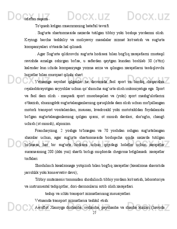 telefon raqami
To'qnash kelgan muammoning batafsil tavsifi.
.   Sug'urta   shartnomasida   nazarda   tutilgan   tibbiy   yoki   boshqa   yordamni   olish.
Keyingi   barcha   tashkiliy   va   moliyaviy   masalalar   xizmat   ko'rsatish   va   sug'urta
kompaniyalari o'rtasida hal qilinadi.
. Agar Sug'urta qildiruvchi sug'urta hodisasi bilan bog'liq xarajatlarni mustaqil
ravishda   amalga   oshirgan   bo'lsa,   u   safardan   qaytgan   kundan   boshlab   30   (o'ttiz)
kalendar   kun   ichida   kompaniyaga   yozma   ariza   va   qilingan   xarajatlarni   tasdiqlovchi
hujjatlar bilan murojaat qilishi shart.
Vetnamga   sayohat   qilganlar   tur   davomida   faol   sport   va   hordiq   chiqarishni
rejalashtirayotgan sayyohlar uchun qo‘shimcha sug‘urta olish imkoniyatiga ega. Sport
va   faol   dam   olish   -   maqsadi   sport   musobaqalari   va   (yoki)   sport   mashg'ulotlarini
o'tkazish, shuningdek sug'urtalanganlarning quruqlikda dam olish uchun mo'ljallangan
motorli   transport   vositalaridan,   xususan,   kvadrosikl   yoki   mototsikldan   foydalanishi
bo'lgan   sug'urtalanganlarning   qolgan   qismi;   ot   minish   darslari;   sho'ng'in,   chang'i
uchish (ot minish), alpinizm.
Franchayzing.   2   yoshga   to'lmagan   va   70   yoshdan   oshgan   sug'urtalangan
shaxslar   uchun,   agar   sug'urta   shartnomasida   boshqacha   qoida   nazarda   tutilgan
bo'lmasa,   har   bir   sug'urta   hodisasi   uchun   quyidagi   holatlar   uchun   xarajatlar
summasining 200 (ikki yuz) shartli birligi miqdorida chegirma belgilanadi. xarajatlar
toifalari:
Shoshilinch kasalxonaga yotqizish bilan bog'liq xarajatlar (kasalxona sharoitida
jarrohlik yoki konservativ davo);
Tibbiy mutaxassis tomonidan shoshilinch tibbiy yordam ko'rsatish, laboratoriya
va instrumental tadqiqotlar, dori-darmonlarni sotib olish xarajatlari.
tashqi va ichki transport xizmatlarining xususiyatlari
Vetnamda transport xizmatlarini tashkil etish:
Aeroflot   Xanoyga   dushanba,   seshanba,   payshanba   va   shanba   kunlari   (havoda
27