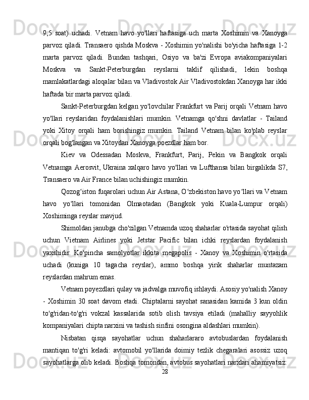 9,5   soat)   uchadi.   Vetnam   havo   yo'llari   haftasiga   uch   marta   Xoshimin   va   Xanoyga
parvoz qiladi. Transaero qishda Moskva - Xoshimin yo'nalishi bo'yicha haftasiga 1-2
marta   parvoz   qiladi.   Bundan   tashqari,   Osiyo   va   ba'zi   Evropa   aviakompaniyalari
Moskva   va   Sankt-Peterburgdan   reyslarni   taklif   qilishadi,   lekin   boshqa
mamlakatlardagi aloqalar bilan va Vladivostok Air Vladivostokdan Xanoyga har ikki
haftada bir marta parvoz qiladi.
Sankt-Peterburgdan kelgan yo'lovchilar Frankfurt va Parij orqali Vetnam havo
yo'llari   reyslaridan   foydalanishlari   mumkin.   Vetnamga   qo'shni   davlatlar   -   Tailand
yoki   Xitoy   orqali   ham   borishingiz   mumkin.   Tailand   Vetnam   bilan   ko'plab   reyslar
orqali bog'langan va Xitoydan Xanoyga poezdlar ham bor.
Kiev   va   Odessadan   Moskva,   Frankfurt,   Parij,   Pekin   va   Bangkok   orqali
Vetnamga  Aerosvit, Ukraina  xalqaro havo  yo'llari  va  Lufthansa  bilan  birgalikda  S7,
Transaero va Air France bilan uchishingiz mumkin.
Qozog iston fuqarolari uchun Air Astana, O zbekiston havo yo llari va Vetnamʻ ʻ ʻ
havo   yo llari   tomonidan   Olmaotadan   (Bangkok   yoki   Kuala-Lumpur   orqali)	
ʻ
Xoshiminga reyslar mavjud.
Shimoldan janubga cho'zilgan Vetnamda uzoq shaharlar o'rtasida sayohat qilish
uchun   Vietnam   Airlines   yoki   Jetstar   Pacific   bilan   ichki   reyslardan   foydalanish
yaxshidir.   Ko'pincha   samolyotlar   ikkita   megapolis   -   Xanoy   va   Xoshimin   o'rtasida
uchadi   (kuniga   10   tagacha   reyslar),   ammo   boshqa   yirik   shaharlar   muntazam
reyslardan mahrum emas.
Vetnam poyezdlari qulay va jadvalga muvofiq ishlaydi. Asosiy yo'nalish Xanoy
-   Xoshimin   30  soat   davom   etadi.   Chiptalarni   sayohat   sanasidan   kamida   3  kun   oldin
to'g'ridan-to'g'ri   vokzal   kassalarida   sotib   olish   tavsiya   etiladi   (mahalliy   sayyohlik
kompaniyalari chipta narxini va tashish sinfini osongina aldashlari mumkin).
Nisbatan   qisqa   sayohatlar   uchun   shaharlararo   avtobuslardan   foydalanish
mantiqan   to'g'ri   keladi:   avtomobil   yo'llarida   doimiy   tezlik   chegaralari   asossiz   uzoq
sayohatlarga olib keladi. Boshqa tomondan, avtobus sayohatlari narxlari ahamiyatsiz:
28 