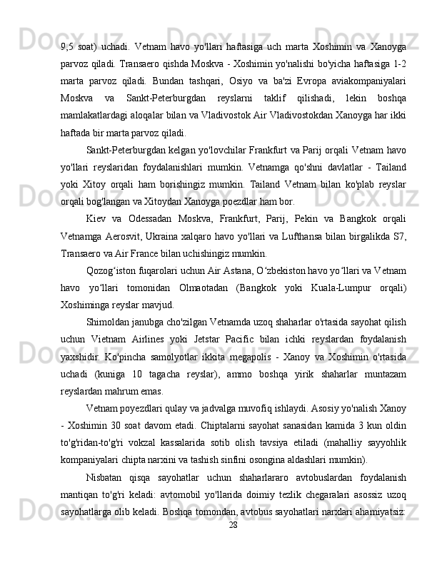 9,5   soat)   uchadi.   Vetnam   havo   yo'llari   haftasiga   uch   marta   Xoshimin   va   Xanoyga
parvoz qiladi. Transaero qishda Moskva - Xoshimin yo'nalishi bo'yicha haftasiga 1-2
marta   parvoz   qiladi.   Bundan   tashqari,   Osiyo   va   ba'zi   Evropa   aviakompaniyalari
Moskva   va   Sankt-Peterburgdan   reyslarni   taklif   qilishadi,   lekin   boshqa
mamlakatlardagi aloqalar bilan va Vladivostok Air Vladivostokdan Xanoyga har ikki
haftada bir marta parvoz qiladi.
Sankt-Peterburgdan kelgan yo'lovchilar Frankfurt va Parij orqali Vetnam havo
yo'llari   reyslaridan   foydalanishlari   mumkin.   Vetnamga   qo'shni   davlatlar   -   Tailand
yoki   Xitoy   orqali   ham   borishingiz   mumkin.   Tailand   Vetnam   bilan   ko'plab   reyslar
orqali bog'langan va Xitoydan Xanoyga poezdlar ham bor.
Kiev   va   Odessadan   Moskva,   Frankfurt,   Parij,   Pekin   va   Bangkok   orqali
Vetnamga  Aerosvit, Ukraina  xalqaro havo  yo'llari  va  Lufthansa  bilan  birgalikda  S7,
Transaero va Air France bilan uchishingiz mumkin.
Qozog iston fuqarolari uchun Air Astana, O zbekiston havo yo llari va Vetnamʻ ʻ ʻ
havo   yo llari   tomonidan   Olmaotadan   (Bangkok   yoki   Kuala-Lumpur   orqali)	
ʻ
Xoshiminga reyslar mavjud.
Shimoldan janubga cho'zilgan Vetnamda uzoq shaharlar o'rtasida sayohat qilish
uchun   Vietnam   Airlines   yoki   Jetstar   Pacific   bilan   ichki   reyslardan   foydalanish
yaxshidir.   Ko'pincha   samolyotlar   ikkita   megapolis   -   Xanoy   va   Xoshimin   o'rtasida
uchadi   (kuniga   10   tagacha   reyslar),   ammo   boshqa   yirik   shaharlar   muntazam
reyslardan mahrum emas.
Vetnam poyezdlari qulay va jadvalga muvofiq ishlaydi. Asosiy yo'nalish Xanoy
-   Xoshimin   30  soat   davom   etadi.   Chiptalarni   sayohat   sanasidan   kamida   3  kun   oldin
to'g'ridan-to'g'ri   vokzal   kassalarida   sotib   olish   tavsiya   etiladi   (mahalliy   sayyohlik
kompaniyalari chipta narxini va tashish sinfini osongina aldashlari mumkin).
Nisbatan   qisqa   sayohatlar   uchun   shaharlararo   avtobuslardan   foydalanish
mantiqan   to'g'ri   keladi:   avtomobil   yo'llarida   doimiy   tezlik   chegaralari   asossiz   uzoq
sayohatlarga olib keladi. Boshqa tomondan, avtobus sayohatlari narxlari ahamiyatsiz:
28
