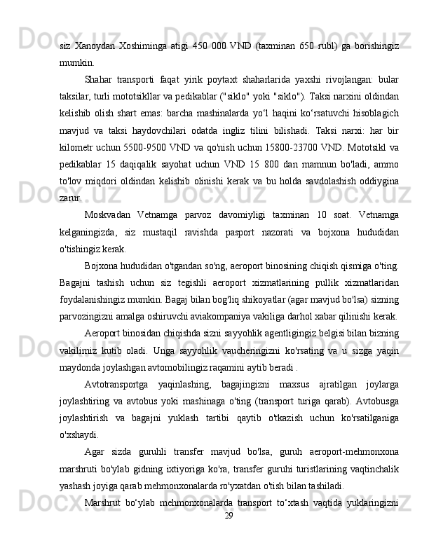 siz   Xanoydan   Xoshiminga   atigi   450   000   VND   (taxminan   650   rubl)   ga   borishingiz
mumkin.
Shahar   transporti   faqat   yirik   poytaxt   shaharlarida   yaxshi   rivojlangan:   bular
taksilar, turli mototsikllar va pedikablar ("siklo" yoki "siklo"). Taksi narxini oldindan
kelishib   olish   shart   emas:   barcha   mashinalarda   yo‘l   haqini   ko‘rsatuvchi   hisoblagich
mavjud   va   taksi   haydovchilari   odatda   ingliz   tilini   bilishadi.   Taksi   narxi:   har   bir
kilometr  uchun 5500-9500 VND va qo'nish  uchun 15800-23700 VND. Mototsikl  va
pedikablar   15   daqiqalik   sayohat   uchun   VND   15   800   dan   mamnun   bo'ladi,   ammo
to'lov   miqdori   oldindan   kelishib   olinishi   kerak   va   bu   holda   savdolashish   oddiygina
zarur.
Moskvadan   Vetnamga   parvoz   davomiyligi   taxminan   10   soat.   Vetnamga
kelganingizda,   siz   mustaqil   ravishda   pasport   nazorati   va   bojxona   hududidan
o'tishingiz kerak.
Bojxona hududidan o'tgandan so'ng, aeroport binosining chiqish qismiga o'ting.
Bagajni   tashish   uchun   siz   tegishli   aeroport   xizmatlarining   pullik   xizmatlaridan
foydalanishingiz mumkin. Bagaj bilan bog'liq shikoyatlar (agar mavjud bo'lsa) sizning
parvozingizni amalga oshiruvchi aviakompaniya vakiliga darhol xabar qilinishi kerak.
Aeroport binosidan chiqishda sizni sayyohlik agentligingiz belgisi bilan bizning
vakilimiz   kutib   oladi.   Unga   sayyohlik   vaucheringizni   ko'rsating   va   u   sizga   yaqin
maydonda joylashgan avtomobilingiz raqamini aytib beradi .
Avtotransportga   yaqinlashing,   bagajingizni   maxsus   ajratilgan   joylarga
joylashtiring   va   avtobus   yoki   mashinaga   o'ting   (transport   turiga   qarab).   Avtobusga
joylashtirish   va   bagajni   yuklash   tartibi   qaytib   o'tkazish   uchun   ko'rsatilganiga
o'xshaydi.
Agar   sizda   guruhli   transfer   mavjud   bo'lsa,   guruh   aeroport-mehmonxona
marshruti   bo'ylab   gidning   ixtiyoriga   ko'ra,   transfer   guruhi   turistlarining   vaqtinchalik
yashash joyiga qarab mehmonxonalarda ro'yxatdan o'tish bilan tashiladi.
Marshrut   bo‘ylab   mehmonxonalarda   transport   to‘xtash   vaqtida   yuklaringizni
29 