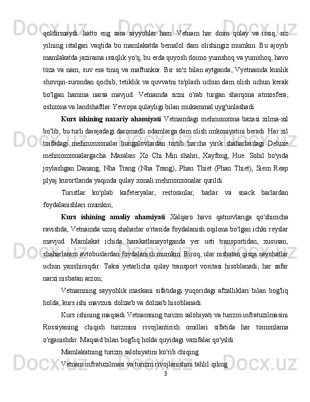 qoldirmaydi.   hatto   eng   sara   sayyohlar   ham.   Vetnam   har   doim   qulay   va   issiq;   siz
yilning   istalgan   vaqtida   bu   mamlakatda   bemalol   dam   olishingiz   mumkin.   Bu   ajoyib
mamlakatda jazirama issiqlik yo'q, bu erda quyosh doimo yumshoq va yumshoq, havo
toza va nam, suv esa tiniq va maftunkor. Bir so'z bilan aytganda, Vyetnamda kunlik
shovqin-surondan qochib, tetiklik va quvvatni to'plash uchun dam olish uchun kerak
bo'lgan   hamma   narsa   mavjud.   Vetnamda   sizni   o'rab   turgan   sharqona   atmosfera,
oshxona va landshaftlar Yevropa qulayligi bilan mukammal uyg'unlashadi.
Kurs  ishining  nazariy  ahamiyati   Vetnamdagi  mehmonxona  bazasi  xilma-xil
bo'lib, bu turli darajadagi daromadli odamlarga dam olish imkoniyatini beradi. Har xil
toifadagi   mehmonxonalar   bungalovlardan   tortib   barcha   yirik   shaharlardagi   Deluxe
mehmonxonalargacha.   Masalan:   Xo   Chi   Min   shahri,   Xayfong,   Hue.   Sohil   bo'yida
joylashgan   Danang,   Nha   Trang   (Nha   Trang),   Phan   Thiet   (Phan   Thiet),   Siem   Reap
plyaj kurortlarida yaqinda qulay xonali mehmonxonalar qurildi.
Turistlar   ko'plab   kafeteryalar,   restoranlar,   barlar   va   snack   barlardan
foydalanishlari mumkin;
Kurs   ishining   amaliy   ahamiyati   Xalqaro   havo   qatnovlariga   qo'shimcha
ravishda, Vetnamda uzoq shaharlar o'rtasida foydalanish oqilona bo'lgan ichki reyslar
mavjud.   Mamlakat   ichida   harakatlanayotganda   yer   usti   transportidan,   xususan,
shaharlararo avtobuslardan foydalanish mumkin. Biroq, ular nisbatan qisqa sayohatlar
uchun   yaxshiroqdir.   Taksi   yetarlicha   qulay   transport   vositasi   hisoblanadi;   har   safar
narxi nisbatan arzon;
Vetnamning   sayyohlik   maskani   sifatidagi   yuqoridagi   afzalliklari   bilan   bog'liq
holda, kurs ishi mavzusi dolzarb va dolzarb hisoblanadi.
Kurs ishining maqsadi Vetnamning turizm salohiyati va turizm infratuzilmasini
Rossiyaning   chiqish   turizmini   rivojlantirish   omillari   sifatida   har   tomonlama
o'rganishdir. Maqsad bilan bog'liq holda quyidagi vazifalar qo'yildi:
Mamlakatning turizm salohiyatini ko'rib chiqing.
Vetnam infratuzilmasi va turizm rivojlanishini tahlil qiling
3