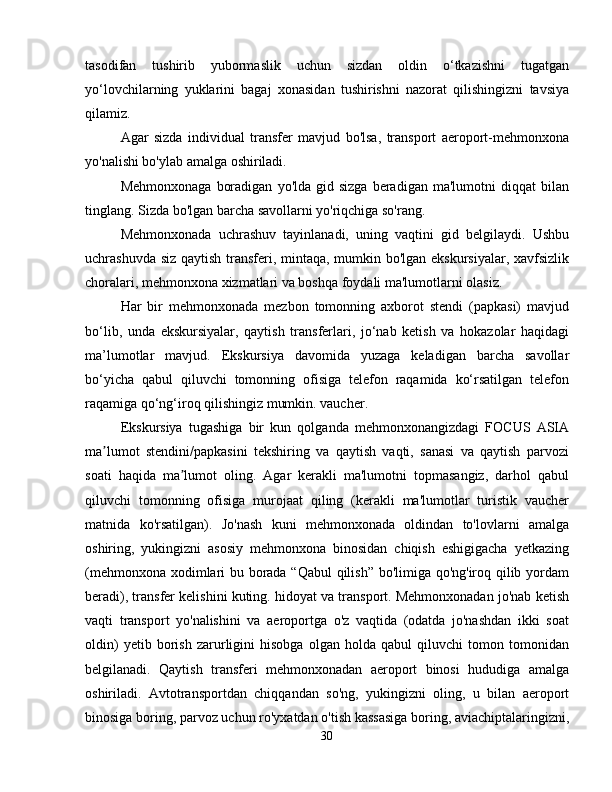 tasodifan   tushirib   yubormaslik   uchun   sizdan   oldin   o‘tkazishni   tugatgan
yo‘lovchilarning   yuklarini   bagaj   xonasidan   tushirishni   nazorat   qilishingizni   tavsiya
qilamiz.
Agar   sizda   individual   transfer   mavjud   bo'lsa,   transport   aeroport-mehmonxona
yo'nalishi bo'ylab amalga oshiriladi.
Mehmonxonaga   boradigan   yo'lda  gid  sizga   beradigan   ma'lumotni   diqqat   bilan
tinglang. Sizda bo'lgan barcha savollarni yo'riqchiga so'rang.
Mehmonxonada   uchrashuv   tayinlanadi,   uning   vaqtini   gid   belgilaydi.   Ushbu
uchrashuvda siz qaytish transferi, mintaqa, mumkin bo'lgan ekskursiyalar, xavfsizlik
choralari, mehmonxona xizmatlari va boshqa foydali ma'lumotlarni olasiz.
Har   bir   mehmonxonada   mezbon   tomonning   axborot   stendi   (papkasi)   mavjud
bo‘lib,   unda   ekskursiyalar,   qaytish   transferlari,   jo‘nab   ketish   va   hokazolar   haqidagi
ma’lumotlar   mavjud.   Ekskursiya   davomida   yuzaga   keladigan   barcha   savollar
bo‘yicha   qabul   qiluvchi   tomonning   ofisiga   telefon   raqamida   ko‘rsatilgan   telefon
raqamiga qo‘ng‘iroq qilishingiz mumkin. vaucher.
Ekskursiya   tugashiga   bir   kun   qolganda   mehmonxonangizdagi   FOCUS   ASIA
ma lumot   stendini/papkasini   tekshiring   va   qaytish   vaqti,   sanasi   va   qaytish   parvoziʼ
soati   haqida   ma lumot   oling.   Agar   kerakli   ma'lumotni   topmasangiz,   darhol   qabul	
ʼ
qiluvchi   tomonning   ofisiga   murojaat   qiling   (kerakli   ma'lumotlar   turistik   vaucher
matnida   ko'rsatilgan).   Jo'nash   kuni   mehmonxonada   oldindan   to'lovlarni   amalga
oshiring,   yukingizni   asosiy   mehmonxona   binosidan   chiqish   eshigigacha   yetkazing
(mehmonxona xodimlari bu borada “Qabul qilish” bo'limiga qo'ng'iroq qilib yordam
beradi), transfer kelishini kuting. hidoyat va transport. Mehmonxonadan jo'nab ketish
vaqti   transport   yo'nalishini   va   aeroportga   o'z   vaqtida   (odatda   jo'nashdan   ikki   soat
oldin)   yetib   borish   zarurligini   hisobga   olgan   holda   qabul   qiluvchi   tomon   tomonidan
belgilanadi.   Qaytish   transferi   mehmonxonadan   aeroport   binosi   hududiga   amalga
oshiriladi.   Avtotransportdan   chiqqandan   so'ng,   yukingizni   oling,   u   bilan   aeroport
binosiga boring, parvoz uchun ro'yxatdan o'tish kassasiga boring, aviachiptalaringizni,
30 