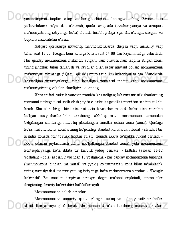 pasportingizni   taqdim   eting   va   bortga   chiqish   taloningizni   oling.   Biznes-klass
yo'lovchilarini   ro'yxatdan   o'tkazish,   qoida   tariqasida   (aviakompaniya   va   aeroport
ma'muriyatining   ixtiyoriga   ko'ra)   alohida   hisoblagichga   ega.   Siz   o'zingiz   chegara   va
bojxona nazoratidan o'tasiz.
Xalqaro   qoidalarga   muvofiq,   mehmonxonalarda   chiqish   vaqti   mahalliy   vaqt
bilan soat  12:00. Kelgan kuni xonaga kirish soat  14:00 dan keyin amalga oshiriladi.
Har   qanday   mehmonxona   mehmoni   singari,   dam   oluvchi   ham   taqdim   etilgan   xona,
uning   jihozlari   bilan   tanishish   va   savollar   bilan   (agar   mavjud   bo'lsa)   mehmonxona
ma'muriyati xizmatiga ("Qabul  qilish")  murojaat qilish imkoniyatiga ega. Vaucherda
ko'rsatilgan   xususiyatlarga   javob   beradigan   xonalarni   taqdim   etish   mehmonxona
ma'muriyatining vakolati ekanligini unutmang.
Xona toifasi turistik vaucher matnida ko'rsatilgan; Maxsus turistik shartlarning
mazmuni turistga turni sotib olish joyidagi turistik agentlik tomonidan taqdim etilishi
kerak.   Shu   bilan   birga,   biz   turistlarni   turistik   vaucher   matnida   ko'rsatilishi   mumkin
bo'lgan   asosiy   shartlar   bilan   tanishishga   taklif   qilamiz:   -   mehmonxona   tomonidan
belgilangan   standartga   muvofiq   jihozlangan   turistlar   uchun   xona   (xona).   Qoidaga
ko'ra, mehmonxona xonalarining ko'pchiligi standart xonalardan iborat  - standart  bir
kishilik   xonada   (bir   to'shak   taqdim   etiladi,   xonada   ikkita   to'shakka   ruxsat   beriladi   -
ikkita   odamni   joylashtirish   uchun   mo'ljallangan   standart   xona).   yoki   mehmonxona
kontseptsiyasiga   ko'ra   ikkita   bir   kishilik   yotoq   beriladi.   -   kattalar   (asosan   11-12
yoshdan) - bola (asosan 2 yoshdan 12 yoshgacha - har qanday mehmonxona binosida
(mehmonxona   binolari   majmuasi)   va   (yoki)   ko'rsatmasdan   xona   bilan   ta'minlash).
uning xususiyatlari  ma'muriyatning ixtiyoriga ko'ra mehmonxona xonalari - "Dengiz
ko'rinishi"   Bu   xonalar   dengizga   qaragan   degan   ma'noni   anglatadi,   ammo   ular
dengizning fazoviy ko'rinishini kafolatlamaydi.
Mehmonxonada qolish qoidalari:
Mehmonxonada   umumiy   qabul   qilingan   axloq   va   axloqiy   xatti-harakatlar
standartlariga   rioya   qilish   kerak.   Mehmonxonada   o'zini   tutishning   maxsus   qoidalari
31