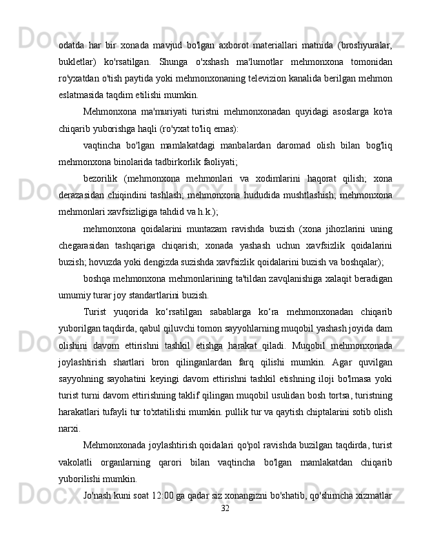 odatda   har   bir   xonada   mavjud   bo'lgan   axborot   materiallari   matnida   (broshyuralar,
bukletlar)   ko'rsatilgan.   Shunga   o'xshash   ma'lumotlar   mehmonxona   tomonidan
ro'yxatdan o'tish paytida yoki mehmonxonaning televizion kanalida berilgan mehmon
eslatmasida taqdim etilishi mumkin.
Mehmonxona   ma'muriyati   turistni   mehmonxonadan   quyidagi   asoslarga   ko'ra
chiqarib yuborishga haqli (ro'yxat to'liq emas):
vaqtincha   bo'lgan   mamlakatdagi   manbalardan   daromad   olish   bilan   bog'liq
mehmonxona binolarida tadbirkorlik faoliyati;
bezorilik   (mehmonxona   mehmonlari   va   xodimlarini   haqorat   qilish;   xona
derazasidan   chiqindini   tashlash;   mehmonxona   hududida   mushtlashish;   mehmonxona
mehmonlari xavfsizligiga tahdid va h.k.);
mehmonxona   qoidalarini   muntazam   ravishda   buzish   (xona   jihozlarini   uning
chegarasidan   tashqariga   chiqarish;   xonada   yashash   uchun   xavfsizlik   qoidalarini
buzish; hovuzda yoki dengizda suzishda xavfsizlik qoidalarini buzish va boshqalar);
boshqa mehmonxona mehmonlarining ta'tildan zavqlanishiga xalaqit beradigan
umumiy turar joy standartlarini buzish.
Turist   yuqorida   ko‘rsatilgan   sabablarga   ko‘ra   mehmonxonadan   chiqarib
yuborilgan taqdirda, qabul qiluvchi tomon sayyohlarning muqobil yashash joyida dam
olishini   davom   ettirishni   tashkil   etishga   harakat   qiladi.   Muqobil   mehmonxonada
joylashtirish   shartlari   bron   qilinganlardan   farq   qilishi   mumkin.   Agar   quvilgan
sayyohning   sayohatini   keyingi   davom   ettirishni   tashkil   etishning   iloji   bo'lmasa   yoki
turist turni davom ettirishning taklif qilingan muqobil usulidan bosh tortsa, turistning
harakatlari tufayli tur to'xtatilishi mumkin. pullik tur va qaytish chiptalarini sotib olish
narxi.
Mehmonxonada joylashtirish qoidalari qo'pol ravishda buzilgan taqdirda, turist
vakolatli   organlarning   qarori   bilan   vaqtincha   bo'lgan   mamlakatdan   chiqarib
yuborilishi mumkin.
Jo'nash kuni soat 12:00 ga qadar siz xonangizni bo'shatib, qo'shimcha xizmatlar
32 