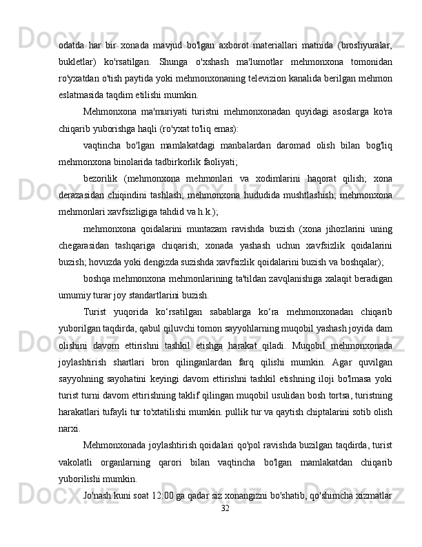 odatda   har   bir   xonada   mavjud   bo'lgan   axborot   materiallari   matnida   (broshyuralar,
bukletlar)   ko'rsatilgan.   Shunga   o'xshash   ma'lumotlar   mehmonxona   tomonidan
ro'yxatdan o'tish paytida yoki mehmonxonaning televizion kanalida berilgan mehmon
eslatmasida taqdim etilishi mumkin.
Mehmonxona   ma'muriyati   turistni   mehmonxonadan   quyidagi   asoslarga   ko'ra
chiqarib yuborishga haqli (ro'yxat to'liq emas):
vaqtincha   bo'lgan   mamlakatdagi   manbalardan   daromad   olish   bilan   bog'liq
mehmonxona binolarida tadbirkorlik faoliyati;
bezorilik   (mehmonxona   mehmonlari   va   xodimlarini   haqorat   qilish;   xona
derazasidan   chiqindini   tashlash;   mehmonxona   hududida   mushtlashish;   mehmonxona
mehmonlari xavfsizligiga tahdid va h.k.);
mehmonxona   qoidalarini   muntazam   ravishda   buzish   (xona   jihozlarini   uning
chegarasidan   tashqariga   chiqarish;   xonada   yashash   uchun   xavfsizlik   qoidalarini
buzish; hovuzda yoki dengizda suzishda xavfsizlik qoidalarini buzish va boshqalar);
boshqa mehmonxona mehmonlarining ta'tildan zavqlanishiga xalaqit beradigan
umumiy turar joy standartlarini buzish.
Turist   yuqorida   ko‘rsatilgan   sabablarga   ko‘ra   mehmonxonadan   chiqarib
yuborilgan taqdirda, qabul qiluvchi tomon sayyohlarning muqobil yashash joyida dam
olishini   davom   ettirishni   tashkil   etishga   harakat   qiladi.   Muqobil   mehmonxonada
joylashtirish   shartlari   bron   qilinganlardan   farq   qilishi   mumkin.   Agar   quvilgan
sayyohning   sayohatini   keyingi   davom   ettirishni   tashkil   etishning   iloji   bo'lmasa   yoki
turist turni davom ettirishning taklif qilingan muqobil usulidan bosh tortsa, turistning
harakatlari tufayli tur to'xtatilishi mumkin. pullik tur va qaytish chiptalarini sotib olish
narxi.
Mehmonxonada joylashtirish qoidalari qo'pol ravishda buzilgan taqdirda, turist
vakolatli   organlarning   qarori   bilan   vaqtincha   bo'lgan   mamlakatdan   chiqarib
yuborilishi mumkin.
Jo'nash kuni soat 12:00 ga qadar siz xonangizni bo'shatib, qo'shimcha xizmatlar
32