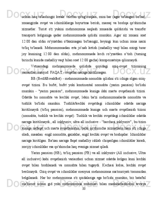 uchun   haq   to'lashingiz   kerak:   telefon   qo'ng'iroqlari,   mini-bar   (agar   to'langan   bo'lsa),
xonangizda   ovqat   va   ichimliklarga   buyurtma   berish,   massaj   va   boshqa   qo'shimcha
xizmatlar.   Turist   o'z   yukini   mehmonxona   saqlash   xonasida   qoldirishi   va   transfer
transporti   kelguniga   qadar   mehmonxonada   qolishi   mumkin.   Agar   siz   xonani   soat
12:00   dan   oldin   ro'yxatdan   o'tkazmagan   bo'lsangiz,   keyingi   kun   uchun   xona   narxi
to'liq   to'lanadi.   Mehmonxonadan   erta   jo‘nab   ketish   (mahalliy   vaqt   bilan   oxirgi   turar
joy   kunining   12:00   dan   oldin),   mehmonxonada   kech   ro‘yxatdan   o‘tish   (turning
birinchi kunida mahalliy vaqt bilan soat 12:00 gacha) kompensatsiya qilinmaydi.
Vetnamdagi   mehmonxonada   qolishda   quyidagi   oziq-ovqat   tizimining
variantlari mavjud: FAQAT - ovqatlar narxga kiritilmagan.
BB (Bed&Breakfast) - mehmonxonada nonushta qilishni o'z ichiga olgan oziq-
ovqat   tizimi.   Bu   bufet,   bufet   yoki   kontinental   nonushta   (yarim   pansion)   bo'lishi
mumkin   -   "yarim   pansion",   mehmonxonada   kuniga   ikki   marta   ovqatlanish   tizimi.
Odatda   bu   nonushta   va   kechki   ovqat,   lekin   ba'zi   mehmonxonalarda   nonushta   va
tushlik   bo'lishi   mumkin.   Tushlik/kechki   ovqatdagi   ichimliklar   odatda   narxga
kiritilmaydi   (to'liq   pansion),   mehmonxonada   kuniga   uch   marta   ovqatlanish   tizimi
(nonushta,   tushlik   va   kechki   ovqat).   Tushlik   va   kechki   ovqatdagi   ichimliklar   odatda
narxga kiritilmaydi., all inklyuziv, ultra all inclusive - “barchasi inklyuziv”, bu tizim
kuniga nafaqat uch marta ovqatlanishni, balki qo'shimcha xizmatlarni ham o'z ichiga
oladi, masalan: engil nonushta, gazaklar, engil kechki ovqat va boshqalar. Ichimliklar
narxga kiritilgan.  Ba'zan   narxga  faqat  mahalliy  ishlab  chiqarilgan ichimliklar  kiradi,
xorijiy ichimliklar esa qo'shimcha haq evaziga xizmat qiladi.
Yarim  pansion (HB), to'liq pansion (FB)  va all  inklyuziv (All inclusive, Ultra
all   inclusive)   kabi   ovqatlanish   variantlari   uchun   xizmat   odatda   kelgan   kuni   kechki
ovqat   bilan   boshlanadi   va   nonushta   bilan   tugaydi.   Kechasi   kelsa,   kechki   ovqat
berilmaydi. Oziq-ovqat va ichimliklar menyusi mehmonxona ma'muriyati tomonidan
belgilanadi.   Har   bir   mehmonxona   o'z   qoidalariga   ega   bo'lishi   mumkin,   biz   batafsil
ma'lumot   uchun   gid   yoki   mehmonxona   xodimlari   bilan   maslahatlashishni   tavsiya
33 