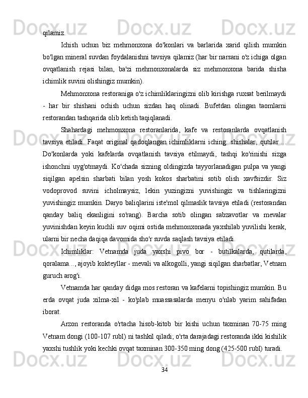 qilamiz.
Ichish   uchun   biz   mehmonxona   do'konlari   va   barlarida   xarid   qilish   mumkin
bo'lgan mineral suvdan foydalanishni tavsiya qilamiz (har bir narsani o'z ichiga olgan
ovqatlanish   rejasi   bilan,   ba'zi   mehmonxonalarda   siz   mehmonxona   barida   shisha
ichimlik suvini olishingiz mumkin).
Mehmonxona restoraniga o'z ichimliklaringizni olib kirishga ruxsat berilmaydi
-   har   bir   shishani   ochish   uchun   sizdan   haq   olinadi.   Bufetdan   olingan   taomlarni
restorandan tashqarida olib ketish taqiqlanadi.
Shahardagi   mehmonxona   restoranlarida,   kafe   va   restoranlarda   ovqatlanish
tavsiya   etiladi.   Faqat   original   qadoqlangan   ichimliklarni   iching:   shishalar,   qutilar   ...
Do'konlarda   yoki   kafelarda   ovqatlanish   tavsiya   etilmaydi,   tashqi   ko'rinishi   sizga
ishonchni   uyg'otmaydi. Ko'chada   sizning  oldingizda tayyorlanadigan  pulpa va  yangi
siqilgan   apelsin   sharbati   bilan   yosh   kokos   sharbatini   sotib   olish   xavfsizdir.   Siz
vodoprovod   suvini   icholmaysiz,   lekin   yuzingizni   yuvishingiz   va   tishlaringizni
yuvishingiz mumkin. Daryo baliqlarini iste'mol qilmaslik tavsiya etiladi (restorandan
qanday   baliq   ekanligini   so'rang).   Barcha   sotib   olingan   sabzavotlar   va   mevalar
yuvinishdan keyin kuchli suv oqimi ostida mehmonxonada yaxshilab yuvilishi kerak,
ularni bir necha daqiqa davomida sho'r suvda saqlash tavsiya etiladi.
Ichimliklar:   Vetnamda   juda   yaxshi   pivo   bor   -   butilkalarda,   qutilarda,
qoralama..., ajoyib kokteyllar - mevali va alkogolli, yangi siqilgan sharbatlar, Vetnam
guruch arog'i.
Vetnamda har qanday didga mos restoran va kafelarni topishingiz mumkin. Bu
erda   ovqat   juda   xilma-xil   -   ko'plab   muassasalarda   menyu   o'nlab   yarim   sahifadan
iborat.
Arzon   restoranda   o'rtacha   hisob-kitob   bir   kishi   uchun   taxminan   70-75   ming
Vetnam dongi (100-107 rubl) ni tashkil qiladi; o'rta darajadagi restoranda ikki kishilik
yaxshi tushlik yoki kechki ovqat taxminan 300-350 ming dong (425-500 rubl) turadi.
turistik Vetnam viza sug'urtasi
34 