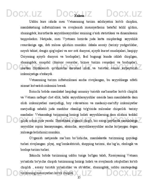 Xulosa
Ushbu   kurs   ishida   men   Vetnamning   turizm   salohiyatini   ko'rib   chiqdim,
mamlakatning   infratuzilmasi   va   rivojlanish   xususiyatlarini   batafsil   tahlil   qildim,
shuningdek, kurortlarda sayyohlarayyohlar sonining o'sish statistikasi va dinamikasini
taqqosladim.   Natijada,   men   Vyetnam   hozirda   juda   katta   miqdordagi   sayyohlik
resurslariga   ega,   deb   xulosa   qilishim   mumkin:   ikkala   asosiy   (tarixiy   yodgorliklar,
noyob tabiat, dengiz qirg'oqlari va suv osti dunyosi, ajoyib kurort muolajalari, haqiqiy
Osiyoning   ajoyib   dunyosi   va   boshqalar),   faol   bugungi   kunda   ishlab   chiqilgan,
shuningdek,   muqobil   (dorivor   resurslar,   biznes   turizm   resurslari   va   boshqalar),
ulardan   foydalanish   qo'shimcha   daromad   olish   va   turistlar   sonini   ko'paytirish
imkoniyatiga o'xshaydi.
Vetnamning   turizm   infratuzilmasi   ancha   rivojlangan,   bu   sayyohlarga   sifatli
xizmat ko'rsatish imkonini beradi.
Birinchi bobda mamlakat haqidagi umumiy turistik ma'lumotlar ko'rib chiqildi
va Vetnam nafaqat chet ellik, balki sayyohlarayyohlar orasida ham mamlakatda dam
olish   imkoniyatlari   mavjudligi,   boy   rekreatsion   va   madaniy-ma'rifiy   imkoniyatlar
mavjudligi   sababli   juda   mashhur   ekanligi   to'g'risida   xulosalar   chiqarildi.   tarixiy
manbalar.   Vetnamdagi   turizmning   hozirgi   holati   sayyohlarning   dam   olishini   tashkil
qilish uchun juda yaxshi. Statistikani o'rganib chiqib, biz oxirgi paytlarda mamlakatga
sayyohlar   oqimi   kamaymagan,   aksincha,   sayyohlarayyohlar   ancha   ko'paygan   degan
xulosaga kelishimiz mumkin.
O rganish   natijasida   ma lum   bo lishicha,   mamlakatda   turizmning   quyidagiʻ ʼ ʻ
turlari rivojlangan: plyaj, sog lomlashtirish, shopping turizmi, sho ng in, ekologik va	
ʻ ʻ ʻ
boshqa turizm turlari.
Ikkinchi   bobda   turizmning   ushbu   turiga   bo'lgan   talab,   Rossiyaning   Vetnam
yo'nalishi bo'yicha chiqish turizmining hozirgi holati va rivojlanish istiqbollari ko'rib
chiqildi   ,   asosiy   turistik   yo'nalishlar   va   ob'ektlar,   shuningdek,   ushbu   mintaqadagi
turizmning xususiyatlari ko'rib chiqildi.
35 