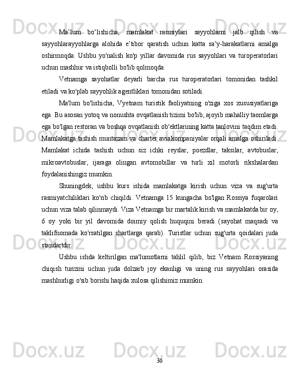 Ma’lum   bo‘lishicha,   mamlakat   rasmiylari   sayyohlarni   jalb   qilish   va
sayyohlarayyohlarga   alohida   e’tibor   qaratish   uchun   katta   sa’y-harakatlarni   amalga
oshirmoqda.   Ushbu   yo'nalish   ko'p   yillar   davomida   rus   sayyohlari   va   turoperatorlari
uchun mashhur va istiqbolli bo'lib qolmoqda.
Vetnamga   sayohatlar   deyarli   barcha   rus   turoperatorlari   tomonidan   tashkil
etiladi va ko'plab sayyohlik agentliklari tomonidan sotiladi.
Ma'lum   bo'lishicha,   Vyetnam   turistik   faoliyatning   o'ziga   xos   xususiyatlariga
ega. Bu asosan yotoq va nonushta ovqatlanish tizimi bo'lib, ajoyib mahalliy taomlarga
ega bo'lgan restoran va boshqa ovqatlanish ob'ektlarining katta tanlovini taqdim etadi.
Mamlakatga tashish muntazam va charter aviakompaniyalar orqali amalga oshiriladi.
Mamlakat   ichida   tashish   uchun   siz   ichki   reyslar,   poezdlar,   taksilar,   avtobuslar,
mikroavtobuslar,   ijaraga   olingan   avtomobillar   va   turli   xil   motorli   rikshalardan
foydalanishingiz mumkin.
Shuningdek,   ushbu   kurs   ishida   mamlakatga   kirish   uchun   viza   va   sug'urta
rasmiyatchiliklari   ko'rib   chiqildi.   Vetnamga   15   kungacha   bo'lgan   Rossiya   fuqarolari
uchun viza talab qilinmaydi. Viza Vetnamga bir martalik kirish va mamlakatda bir oy,
6   oy   yoki   bir   yil   davomida   doimiy   qolish   huquqini   beradi   (sayohat   maqsadi   va
taklifnomada   ko'rsatilgan   shartlarga   qarab).   Turistlar   uchun   sug'urta   qoidalari   juda
standartdir.
Ushbu   ishda   keltirilgan   ma'lumotlarni   tahlil   qilib,   biz   Vetnam   Rossiyaning
chiqish   turizmi   uchun   juda   dolzarb   joy   ekanligi   va   uning   rus   sayyohlari   orasida
mashhurligi o'sib borishi haqida xulosa qilishimiz mumkin.
36 