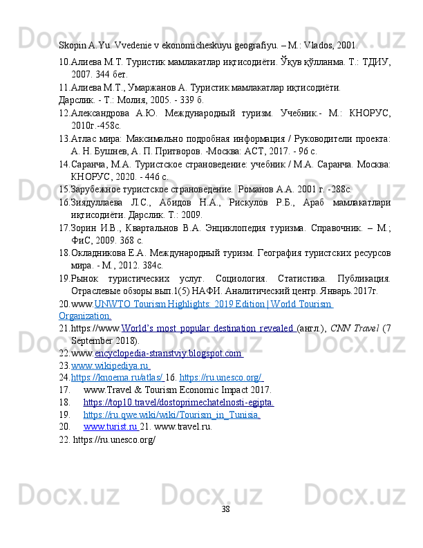 Skopin A.Yu. Vvedenie v ekonomicheskuyu geografiyu. – M.: Vlados, 2001.
10. Алиева М.Т. Туристик мамлакатлар иқтисодиёти. Ўқув қўлланма. Т.: ТДИУ,
2007. 344 бет. 
11. Алиева М.Т., Умаржанов А. Туристик мамлакатлар иқтисодиёти. 
Дарслик. - Т.: Молия, 2005. - 339 б.  
12. Александровa   А.Ю.   Международный   туризм.   Учебник.-   М.:   КНОРУС,
2010г.-458с. 
13. Атлас   мира:   Максимально   подробная   информация   /   Руководители   проекта:
А. Н. Бушнев, А. П. Притворов. -Москва: АСТ, 2017. - 96 с.  
14. Саранча, М.А. Туристское страноведение: учебник / М.А. Саранча. Москва:
КНОРУС, 2020. - 446 с. 
15. Зарубежное туристское страноведение.  Романов А.А. 2001 г. -288c. 
16. Зиядуллаева   Л.С.,   Абидов   Н.А.,   Рискулов   Р.Б.,   Араб   мамлакатлари
иқтисодиёти. Дарслик. Т.: 2009. 
17. Зорин   И.В.,   Квартальнов   В.А.   Энциклопедия   туризма.   Справочник.   –   М.;
ФиС, 2009. 368 с. 
18. Окладникова Е.А. Международный туризм. География туристских ресурсов
мира. - М., 2012. 384с. 
19. Рынок   туристических   услуг.   Социология.   Статистика.   Публикация.
Отраслевые обзоры.вып.1(5) НАФИ. Аналитический центр. Январь.2017г. 
20. www. UNWTO Tourism Highlights: 2019 Edition | World Tourism       
Organization    .    
21. https://www. World    ’   s   most   popular   destination   revealed        ( англ .),   CNN   Travel   (7
September 2018). 
22. www. encyclopedia    -   stranstviy.blogspot.com       
23. www.wikipediya.ru       
24. https://knoema.ru/atlas/        16.   https://ru.unesco.org/       
17. www.Travel & Tourism Economic Impact 2017. 
18. https://top10.travel/dostoprimechatelnosti    -   egipta    .    
19. https://ru.qwe.wiki/wiki/Tourism_in_Tunisia    .    
20. www.turist.ru        21.   www.travel.ru.   
22.   https://ru.unesco.org/ 
38 