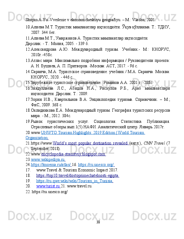 Skopin A.Yu. Vvedenie v ekonomicheskuyu geografiyu. – M.: Vlados, 2001.
10. Алиева М.Т. Туристик мамлакатлар иқтисодиёти. Ўқув қўлланма. Т.: ТДИУ,
2007. 344 бет. 
11. Алиева М.Т., Умаржанов А. Туристик мамлакатлар иқтисодиёти. 
Дарслик. - Т.: Молия, 2005. - 339 б.  
12. Александровa   А.Ю.   Международный   туризм.   Учебник.-   М.:   КНОРУС,
2010г.-458с. 
13. Атлас   мира:   Максимально   подробная   информация   /   Руководители   проекта:
А. Н. Бушнев, А. П. Притворов. -Москва: АСТ, 2017. - 96 с.  
14. Саранча, М.А. Туристское страноведение: учебник / М.А. Саранча. Москва:
КНОРУС, 2020. - 446 с. 
15. Зарубежное туристское страноведение.  Романов А.А. 2001 г. -288c. 
16. Зиядуллаева   Л.С.,   Абидов   Н.А.,   Рискулов   Р.Б.,   Араб   мамлакатлари
иқтисодиёти. Дарслик. Т.: 2009. 
17. Зорин   И.В.,   Квартальнов   В.А.   Энциклопедия   туризма.   Справочник.   –   М.;
ФиС, 2009. 368 с. 
18. Окладникова Е.А. Международный туризм. География туристских ресурсов
мира. - М., 2012. 384с. 
19. Рынок   туристических   услуг.   Социология.   Статистика.   Публикация.
Отраслевые обзоры.вып.1(5) НАФИ. Аналитический центр. Январь.2017г. 
20. www. UNWTO Tourism Highlights: 2019 Edition | World Tourism       
Organization    .    
21. https://www. World    ’   s   most   popular   destination   revealed        ( англ .),   CNN   Travel   (7
September 2018). 
22. www. encyclopedia    -   stranstviy.blogspot.com       
23. www.wikipediya.ru       
24. https://knoema.ru/atlas/        16.   https://ru.unesco.org/       
17. www.Travel & Tourism Economic Impact 2017. 
18. https://top10.travel/dostoprimechatelnosti    -   egipta    .    
19. https://ru.qwe.wiki/wiki/Tourism_in_Tunisia    .    
20. www.turist.ru        21.   www.travel.ru.   
22.   https://ru.unesco.org/ 
38