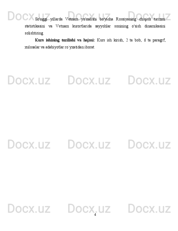 So'nggi   yillarda   Vetnam   yo'nalishi   bo'yicha   Rossiyaning   chiqish   turizmi
statistikasini   va   Vetnam   kurortlarida   sayyohlar   sonining   o'sish   dinamikasini
solishtiring.
Kurs   ishining   tuzilishi   va   hajmi:   Kurs   ish   kirish,   2   ta   bob,   6   ta   paragrf,
xulosalar va adabiyotlar ro`yxatidan iborat. 
4 