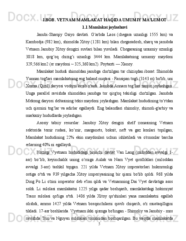 I.BOB. VETNAM MAMLAKAT HAQIDA UMUMIY MA'LUMOT
1.1 Mamlakat joylashuvi
Janubi-Sharqiy   Osiyo   davlati.   G arbda   Laos   (chegara   uzunligi   1555   km)   vaʻ
Kambodja (982 km), shimolda Xitoy (1281 km) bilan chegaradosh, sharq va janubda
Vetnam  Janubiy Xitoy dengizi  suvlari bilan yuviladi. Chegaraning umumiy uzunligi
3818   km,   qirg oq   chizig i   uzunligi   3444   km.   Mamlakatning   umumiy   maydoni	
ʻ ʻ
329,566 km2 (er maydoni ~ 325,360 km2). Poytaxti — Xanoy.
Mamlakat hududi shimoldan janubga cho'zilgan tor chiziqdan iborat. Shimolda
Yunnan tog'lari mamlakatning eng baland nuqtasi - Fansipan tog'i (3143 m) bo'lib, uni
Xonxa (Qizil) daryosi vodiysi kesib o'tadi. Janubda Annam tog lari zanjiri joylashgan.	
ʻ
Unga   parallel   ravishda   shimoldan   janubga   tor   qirg'oq   tekisligi   cho'zilgan.   Janubda
Mekong daryosi deltasining tekis maydoni joylashgan. Mamlakat hududining to rtdan	
ʻ
uch   qismini   tog lar   va   adirlar   egallaydi.   Eng   balandlari   shimoliy,   shimoli-g'arbiy   va	
ʻ
markaziy hududlarda joylashgan.
Asosiy   tabiiy   resurslar:   Janubiy   Xitoy   dengizi   shelf   zonasining   Vetnam
sektorida   temir   rudasi,   ko mir,   marganets,   boksit,   neft   va   gaz   konlari   topilgan;	
ʻ
Mamlakat   hududining   22%   ekin   maydonlari   uchun   ishlatiladi   va   o'rmonlar   barcha
erlarning 40% ni egallaydi.
Hozirgi   Vyetnam   hududidagi   birinchi   davlat   Van   Lang   (miloddan   avvalgi   1-
asr)   bo lib,   keyinchalik   uning   o rniga   Aulak   va   Nam   Vyet   qirolliklari   (miloddan	
ʻ ʻ
avvalgi   3-asr)   tashkil   topgan.   221   yilda   Vetnam   Xitoy   imperatorlari   hukmronligi
ostiga   o'tdi   va   939   yilgacha   Xitoy   imperiyasining   bir   qismi   bo'lib   qoldi.   968   yilda
Ding   Po   Li   o'zini   imperator   deb   e'lon   qildi   va   Vetnamning   Dai   Vyet   davlatiga   asos
soldi.   Li   sulolasi   mamlakatni   1225   yilga   qadar   boshqarib,   mamlakatdagi   hokimiyat
Trans   sulolasi   qo'liga   o'tdi.   1406   yilda   Xitoy   qo'shinlari   yana   mamlakatni   egallab
olishdi,   ammo   1427   yilda   Vetnam   bosqinchilarni   quvib   chiqarib,   o'z   mustaqilligini
tikladi. 17-asr boshlarida. Vyetnam ikki qismga bo'lingan - Shimoliy va Janubiy - mos
ravishda   Trin  va   Nguyen   sulolalari   tomonidan   boshqarilgan.  Bu   vaqtda   mamlakatda
5 