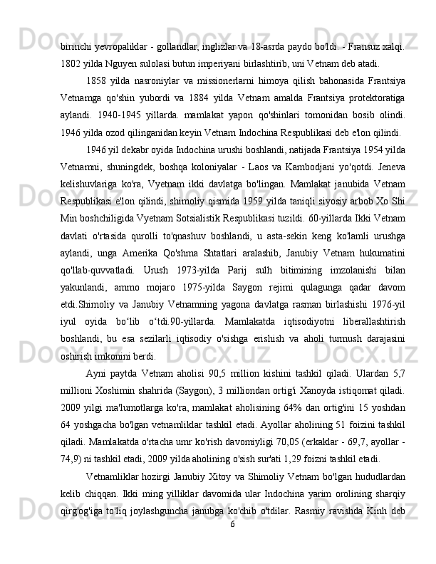 birinchi yevropaliklar - gollandlar, inglizlar va 18-asrda paydo bo'ldi. - Fransuz xalqi.
1802 yilda Nguyen sulolasi butun imperiyani birlashtirib, uni Vetnam deb atadi.
1858   yilda   nasroniylar   va   missionerlarni   himoya   qilish   bahonasida   Frantsiya
Vetnamga   qo'shin   yubordi   va   1884   yilda   Vetnam   amalda   Frantsiya   protektoratiga
aylandi.   1940-1945   yillarda.   mamlakat   yapon   qo'shinlari   tomonidan   bosib   olindi.
1946 yilda ozod qilinganidan keyin Vetnam Indochina Respublikasi deb e'lon qilindi.
1946 yil dekabr oyida Indochina urushi boshlandi, natijada Frantsiya 1954 yilda
Vetnamni,   shuningdek,   boshqa   koloniyalar   -   Laos   va   Kambodjani   yo'qotdi.   Jeneva
kelishuvlariga   ko'ra,   Vyetnam   ikki   davlatga   bo'lingan.   Mamlakat   janubida   Vetnam
Respublikasi  e'lon qilindi, shimoliy qismida 1959 yilda taniqli siyosiy arbob Xo Shi
Min boshchiligida Vyetnam Sotsialistik Respublikasi tuzildi. 60-yillarda Ikki Vetnam
davlati   o'rtasida   qurolli   to'qnashuv   boshlandi,   u   asta-sekin   keng   ko'lamli   urushga
aylandi,   unga   Amerika   Qo'shma   Shtatlari   aralashib,   Janubiy   Vetnam   hukumatini
qo'llab-quvvatladi.   Urush   1973-yilda   Parij   sulh   bitimining   imzolanishi   bilan
yakunlandi,   ammo   mojaro   1975-yilda   Saygon   rejimi   qulagunga   qadar   davom
etdi.Shimoliy   va   Janubiy   Vetnamning   yagona   davlatga   rasman   birlashishi   1976-yil
iyul   oyida   bo lib   o tdi.90-yillarda.   Mamlakatda   iqtisodiyotni   liberallashtirishʻ ʻ
boshlandi,   bu   esa   sezilarli   iqtisodiy   o'sishga   erishish   va   aholi   turmush   darajasini
oshirish imkonini berdi.
Ayni   paytda   Vetnam   aholisi   90,5   million   kishini   tashkil   qiladi.   Ulardan   5,7
millioni  Xoshimin shahrida (Saygon), 3 milliondan ortig'i  Xanoyda istiqomat  qiladi.
2009   yilgi   ma'lumotlarga   ko'ra,   mamlakat   aholisining   64%   dan   ortig'ini   15   yoshdan
64 yoshgacha bo'lgan vetnamliklar tashkil  etadi. Ayollar  aholining 51 foizini  tashkil
qiladi. Mamlakatda o'rtacha umr ko'rish davomiyligi 70,05 (erkaklar - 69,7, ayollar -
74,9) ni tashkil etadi, 2009 yilda aholining o'sish sur'ati 1,29 foizni tashkil etadi.
Vetnamliklar   hozirgi   Janubiy   Xitoy   va  Shimoliy  Vetnam   bo'lgan   hududlardan
kelib   chiqqan.   Ikki   ming   yilliklar   davomida   ular   Indochina   yarim   orolining   sharqiy
qirg'og'iga   to'liq   joylashguncha   janubga   ko'chib   o'tdilar.   Rasmiy   ravishda   Kinh   deb
6 