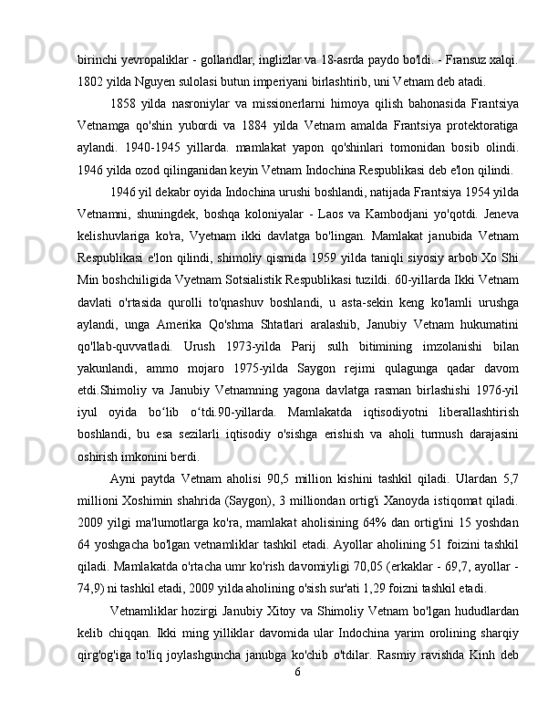 birinchi yevropaliklar - gollandlar, inglizlar va 18-asrda paydo bo'ldi. - Fransuz xalqi.
1802 yilda Nguyen sulolasi butun imperiyani birlashtirib, uni Vetnam deb atadi.
1858   yilda   nasroniylar   va   missionerlarni   himoya   qilish   bahonasida   Frantsiya
Vetnamga   qo'shin   yubordi   va   1884   yilda   Vetnam   amalda   Frantsiya   protektoratiga
aylandi.   1940-1945   yillarda.   mamlakat   yapon   qo'shinlari   tomonidan   bosib   olindi.
1946 yilda ozod qilinganidan keyin Vetnam Indochina Respublikasi deb e'lon qilindi.
1946 yil dekabr oyida Indochina urushi boshlandi, natijada Frantsiya 1954 yilda
Vetnamni,   shuningdek,   boshqa   koloniyalar   -   Laos   va   Kambodjani   yo'qotdi.   Jeneva
kelishuvlariga   ko'ra,   Vyetnam   ikki   davlatga   bo'lingan.   Mamlakat   janubida   Vetnam
Respublikasi  e'lon qilindi, shimoliy qismida 1959 yilda taniqli siyosiy arbob Xo Shi
Min boshchiligida Vyetnam Sotsialistik Respublikasi tuzildi. 60-yillarda Ikki Vetnam
davlati   o'rtasida   qurolli   to'qnashuv   boshlandi,   u   asta-sekin   keng   ko'lamli   urushga
aylandi,   unga   Amerika   Qo'shma   Shtatlari   aralashib,   Janubiy   Vetnam   hukumatini
qo'llab-quvvatladi.   Urush   1973-yilda   Parij   sulh   bitimining   imzolanishi   bilan
yakunlandi,   ammo   mojaro   1975-yilda   Saygon   rejimi   qulagunga   qadar   davom
etdi.Shimoliy   va   Janubiy   Vetnamning   yagona   davlatga   rasman   birlashishi   1976-yil
iyul   oyida   bo lib   o tdi.90-yillarda.   Mamlakatda   iqtisodiyotni   liberallashtirishʻ ʻ
boshlandi,   bu   esa   sezilarli   iqtisodiy   o'sishga   erishish   va   aholi   turmush   darajasini
oshirish imkonini berdi.
Ayni   paytda   Vetnam   aholisi   90,5   million   kishini   tashkil   qiladi.   Ulardan   5,7
millioni  Xoshimin shahrida (Saygon), 3 milliondan ortig'i  Xanoyda istiqomat  qiladi.
2009   yilgi   ma'lumotlarga   ko'ra,   mamlakat   aholisining   64%   dan   ortig'ini   15   yoshdan
64 yoshgacha bo'lgan vetnamliklar tashkil  etadi. Ayollar  aholining 51 foizini  tashkil
qiladi. Mamlakatda o'rtacha umr ko'rish davomiyligi 70,05 (erkaklar - 69,7, ayollar -
74,9) ni tashkil etadi, 2009 yilda aholining o'sish sur'ati 1,29 foizni tashkil etadi.
Vetnamliklar   hozirgi   Janubiy   Xitoy   va  Shimoliy  Vetnam   bo'lgan   hududlardan
kelib   chiqqan.   Ikki   ming   yilliklar   davomida   ular   Indochina   yarim   orolining   sharqiy
qirg'og'iga   to'liq   joylashguncha   janubga   ko'chib   o'tdilar.   Rasmiy   ravishda   Kinh   deb
6