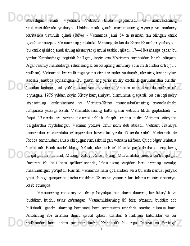 ataladigan   etnik   Vyetnam   Vetnam   tilida   gaplashadi   va   mamlakatning
pasttekisliklarida   yashaydi.   Ushbu   etnik   guruh   mamlakatning   siyosiy   va   madaniy
xaritasida   ustunlik   qiladi   (86%)   -   Vetnamda   jami   54   ta   rasman   tan   olingan   etnik
guruhlar mavjud. Vetnamning janubida, Mekong deltasida Xmer Kromlari yashaydi -
bu etnik qishloq aholisining aksariyat qismini tashkil qiladi. 17—18-asrlarga qadar bu
yerlar   Kambodjaga   tegishli   bo lgan,   keyin   esa   Vyetnam   tomonidan   bosib   olingan.ʻ
Agar rasmiy manbalarga ishonsangiz, bu xalqning umumiy soni milliondan ortiq (1,3
million). Vetnamda bir millionga yaqin etnik xitoylar yashaydi, ularning turar joylari
asosan   janubda   joylashgan.   Bu   guruh   eng   yirik   milliy   ozchilik   guruhlaridan   biridir,
bundan   tashqari,   xitoyliklar   uzoq   vaqt   davomida   Vetnam   iqtisodiyotida   muhim   rol
o'ynagan. 1975 yildan keyin Xitoy hamjamiyati birmuncha qisqardi, bu esa iqtisodiy
siyosatning   keskinlashuvi   va   Vetnam-Xitoy   munosabatlarining   sovuqlashishi
natijasida   yuzaga   keldi.   Vetnamliklarning   katta   qismi   vetnam   tilida   gaplashadi.   U
faqat   13-asrda   o'z   yozuv   tizimini   ishlab   chiqdi,   undan   oldin   Vetnam   xitoycha
belgilardan   foydalangan.   Vetnam   yozuvi   Chur   nom   deb   ataladi.   Vetnam   Fransiya
tomonidan   mustamlaka   qilinganidan   keyin   bu   yerda   17-asrda   rohib   Aleksandr   de
Rodos tomonidan ishlab chiqilgan rimlashtirilgan vetnam alifbosi Quoc Ngur ishlatila
boshlandi.   Etnik   ozchiliklarga   kelsak,   ular   turli   xil   tillarda   gaplashishadi   -   eng  keng
tarqalganlari Tailand, Muong, Xitoy, Xmer, Nung. Mustamlaka merosi bo'lib qolgan
frantsuz   tili   hali   ham   qo'llanilmoqda,   lekin   uzoq   vaqtdan   beri   o'zining   avvalgi
mashhurligini yo'qotdi. Rus tili Vetnamda ham qo'llaniladi va u bu erda nemis, polyak
yoki chexga qaraganda ancha mashhur. Xitoy va yapon tillari tobora muhim ahamiyat
kasb etmoqda.
Vetnamning   madaniy   va   diniy   hayotiga   har   doim   daoizm,   konfutsiylik   va
buddizm   kuchli   ta'sir   ko'rsatgan.   Vetnamliklarning   85   foizi   o'zlarini   buddist   deb
bilishadi,   garchi   ularning   hammasi   ham   muntazam   ravishda   mashq   qilmasa   ham.
Aholining   8%   xristian   dinini   qabul   qiladi,   ulardan   6   millioni   katoliklar   va   bir
milliondan   kam   odam   protestantlardir.   Xristianlik   bu   erga   Daniya   va   Portugal
7 