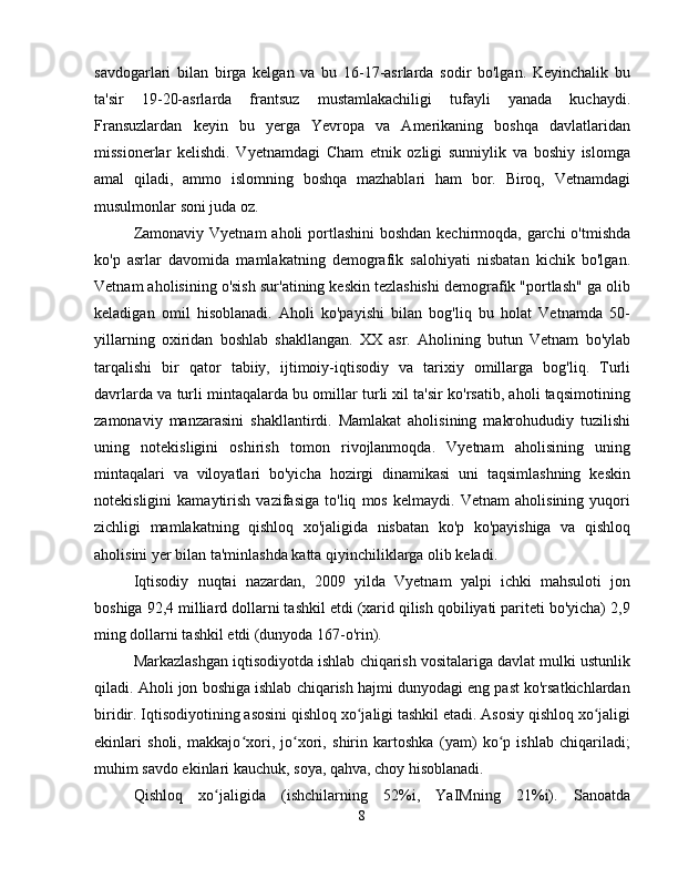 savdogarlari   bilan   birga   kelgan   va   bu   16-17-asrlarda   sodir   bo'lgan.   Keyinchalik   bu
ta'sir   19-20-asrlarda   frantsuz   mustamlakachiligi   tufayli   yanada   kuchaydi.
Fransuzlardan   keyin   bu   yerga   Yevropa   va   Amerikaning   boshqa   davlatlaridan
missionerlar   kelishdi.   Vyetnamdagi   Cham   etnik   ozligi   sunniylik   va   boshiy   islomga
amal   qiladi,   ammo   islomning   boshqa   mazhablari   ham   bor.   Biroq,   Vetnamdagi
musulmonlar soni juda oz.
Zamonaviy Vyetnam  aholi portlashini  boshdan kechirmoqda, garchi  o'tmishda
ko'p   asrlar   davomida   mamlakatning   demografik   salohiyati   nisbatan   kichik   bo'lgan.
Vetnam aholisining o'sish sur'atining keskin tezlashishi demografik "portlash" ga olib
keladigan   omil   hisoblanadi.   Aholi   ko'payishi   bilan   bog'liq   bu   holat   Vetnamda   50-
yillarning   oxiridan   boshlab   shakllangan.   XX   asr.   Aholining   butun   Vetnam   bo'ylab
tarqalishi   bir   qator   tabiiy,   ijtimoiy-iqtisodiy   va   tarixiy   omillarga   bog'liq.   Turli
davrlarda va turli mintaqalarda bu omillar turli xil ta'sir ko'rsatib, aholi taqsimotining
zamonaviy   manzarasini   shakllantirdi.   Mamlakat   aholisining   makrohududiy   tuzilishi
uning   notekisligini   oshirish   tomon   rivojlanmoqda.   Vyetnam   aholisining   uning
mintaqalari   va   viloyatlari   bo'yicha   hozirgi   dinamikasi   uni   taqsimlashning   keskin
notekisligini   kamaytirish   vazifasiga   to'liq   mos   kelmaydi.   Vetnam   aholisining   yuqori
zichligi   mamlakatning   qishloq   xo'jaligida   nisbatan   ko'p   ko'payishiga   va   qishloq
aholisini yer bilan ta'minlashda katta qiyinchiliklarga olib keladi.
Iqtisodiy   nuqtai   nazardan,   2009   yilda   Vyetnam   yalpi   ichki   mahsuloti   jon
boshiga 92,4 milliard dollarni tashkil etdi (xarid qilish qobiliyati pariteti bo'yicha) 2,9
ming dollarni tashkil etdi (dunyoda 167-o'rin).
Markazlashgan iqtisodiyotda ishlab chiqarish vositalariga davlat mulki ustunlik
qiladi. Aholi jon boshiga ishlab chiqarish hajmi dunyodagi eng past ko'rsatkichlardan
biridir. Iqtisodiyotining asosini qishloq xo jaligi tashkil etadi. Asosiy qishloq xo jaligiʻ ʻ
ekinlari   sholi,   makkajo xori,   jo xori,   shirin   kartoshka   (yam)   ko p   ishlab   chiqariladi;	
ʻ ʻ ʻ
muhim savdo ekinlari kauchuk, soya, qahva, choy hisoblanadi.
Qishloq   xo jaligida   (ishchilarning   52%i,   YaIMning   21%i).   Sanoatda	
ʻ
8 