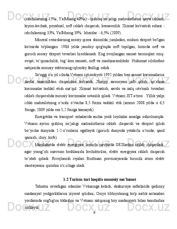 (ishchilarning 15%i, YaIMning 40%i) - qishloq xo jaligi mahsulotlarini qayta ishlash,ʻ
kiyim-kechak, poyabzal, neft ishlab chiqarish, kemasozlik. Xizmat ko'rsatish sohasi -
ishchilarning 33%, YaIMning 39%. Ishsizlar - 6,5% (2009).
Mineral resurslarning asosiy qismi shimolda, jumladan, muhim eksport bo'lgan
ko'mirda   to'plangan.   1986   yilda   janubiy   qirg'oqda   neft   topilgan,   hozirda   neft   va
guruch  asosiy   eksport  tovarlari  hisoblanadi.  Eng rivojlangan  sanoat   tarmoqlari  oziq-
ovqat, to qimachilik, tog -kon sanoati, neft va mashinasozlikdir. Hukumat islohotlari	
ʻ ʻ
natijasida xususiy sektorning iqtisodiy faolligi oshdi.
So'nggi o'n yil ichida Vetnam iqtisodiyoti 1992 yildan beri sanoat korxonalarini
davlat   tasarrufidan   chiqarishni   ko'rsatdi.   Xorijiy   sarmoyani   jalb   qilish,   qo‘shma
korxonalar   tashkil   etish   ma’qul.   Xizmat   ko'rsatish,   savdo   va   xalq   iste'moli   tovarlari
ishlab chiqarishda xususiy korxonalar ustunlik qiladi. Vetnam JST a'zosi . Yillik yalpi
ichki   mahsulotning   o sishi   o rtacha   8,5   foizni   tashkil   etdi   (ammo   2008   yilda   u   6,5	
ʻ ʻ
foizga, 2009 yilda esa 5,2 foizga kamaydi).
Energetika   va   transport   sohalarida   ancha   yirik   loyihalar   amalga   oshirilmoqda.
Vetnam   ayrim   qishloq   xo jaligi   mahsulotlarini   ishlab   chiqarish   va   eksport   qilish	
ʻ
bo yicha   dunyoda   1-2-o rinlarni   egallaydi   (guruch   dunyoda   yetakchi   o rinda,   qand	
ʻ ʻ ʻ
qamish, choy, kofe).
Mamlakatda   elektr   energiyasi   birinchi   navbatda   GESlardan   ishlab   chiqariladi,
agar   yomg‘irli   mavsum   boshlanishi   kechiktirilsa,   elektr   energiyasi   ishlab   chiqarish
to‘xtab   qoladi.   Rivojlanish   rejalari   Binthuan   provinsiyasida   birinchi   atom   elektr
stantsiyasini qurishni o'z ichiga oladi.
1.2 Turizm turi haqida umumiy ma’lumot
Tabiatni   sevadigan   odamlar   Vetnamga   keladi,   ekskursiya   safarlarida   qadimiy
madaniyat   yodgorliklarini   ziyorat   qilishni,   Osiyo   tibbiyotining   ko'p   asrlik   an'analari
yordamida sog'lig'ini tiklashni va Vetnam xalqining boy madaniyati bilan tanishishni
xohlaydi.
9 