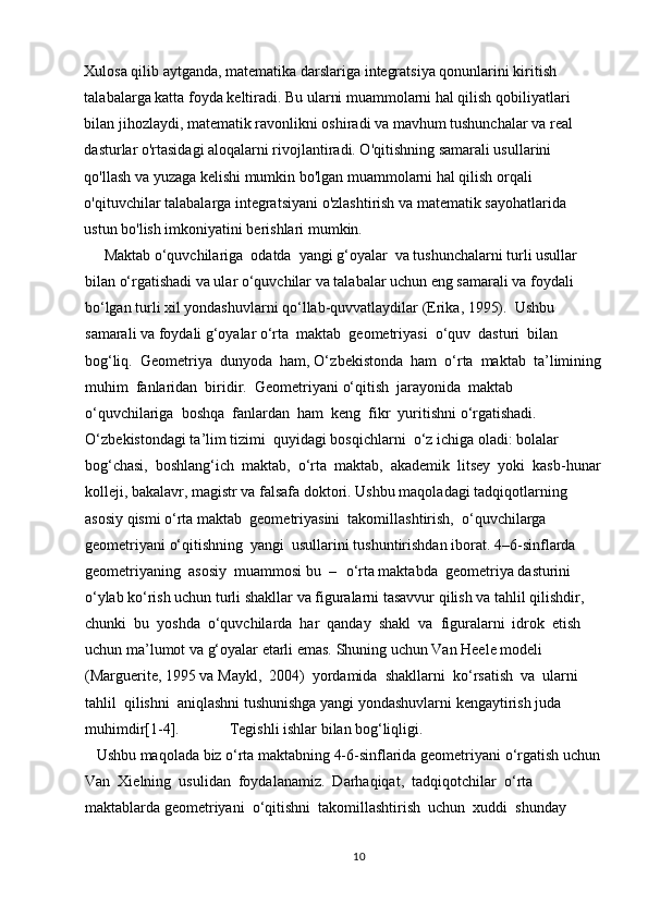 Xulosa qilib aytganda, matematika darslariga integratsiya qonunlarini kiritish 
talabalarga katta foyda keltiradi. Bu ularni muammolarni hal qilish qobiliyatlari 
bilan jihozlaydi, matematik ravonlikni oshiradi va mavhum tushunchalar va real 
dasturlar o'rtasidagi aloqalarni rivojlantiradi. O'qitishning samarali usullarini 
qo'llash va yuzaga kelishi mumkin bo'lgan muammolarni hal qilish orqali 
o'qituvchilar talabalarga integratsiyani o'zlashtirish va matematik sayohatlarida 
ustun bo'lish imkoniyatini berishlari mumkin. 
     Maktab  o‘ quvchilariga  odatda  yangi  g‘ oyalar  va tushunchalarni turli usullar 
bilan  o‘ rgatishadi va ular  o‘ quvchilar va talabalar uchun eng samarali va foydali 
b o‘ lgan turli xil yondashuvlarni q o‘ llab-quvvatlaydilar (Erika, 1995).  Ushbu 
samarali va foydali  g‘ oyalar  o‘ rta  maktab  geometriyasi   o‘ quv  dasturi  bilan  
bo g‘ liq.  Geometriya  dunyoda  ham,  O‘ zbekistonda  ham   o‘ rta  maktab  ta ’ limining
muhim  fanlaridan  biridir.  Geometriyani  o‘ qitish  jarayonida  maktab  
o‘ quvchilariga  boshqa  fanlardan  ham  keng  fikr  yuritishni  o‘ rgatishadi. 
O‘ zbekistondagi ta ’ lim tizimi  quyidagi bosqichlarni   o‘ z ichiga oladi: bolalar  
bo g‘ chasi,  boshlan g‘ ich  maktab,   o‘ rta  maktab,  akademik  litsey  yoki  kasb-hunar
kolleji, bakalavr, magistr va falsafa doktori. Ushbu maqoladagi tadqiqotlarning 
asosiy qismi  o‘ rta maktab  geometriyasini  takomillashtirish,   o‘ quvchilarga  
geometriyani  o‘ qitishning  yangi  usullarini tushuntirishdan iborat.  4 –6-sinflarda  
geometriyaning  asosiy  muammosi bu  –   o‘ rta maktabda  geometriya dasturini 
o‘ ylab k o‘ rish uchun turli shakllar va figuralarni tasavvur qilish va tahlil qilishdir, 
chunki  bu  yoshda   o‘ quvchilarda  har  qanday  shakl  va  figuralarni  idrok  etish  
uchun  ma’ lumot va  g‘ oyalar etarli emas. Shuning uchun Van Heele modeli 
(Marguerite, 1995 va Maykl,  2004)  yordamida  shakllarni  k o‘ rsatish  va  ularni  
tahlil  qilishni  aniqlashni tushunishga yangi yondashuvlarni kengaytirish juda 
muhimdir[1- 4].                Tegishli ishlar bilan  bo g‘ liqligi. 
   Ushbu maqolada biz  o‘ rta maktabning 4-6-sinflarida geometriyani  o‘ rgatish uchun
Van  Xielning  usulidan  foydalanamiz.  Darhaqiqat,  tadqiqotchilar   o‘ rta  
maktablarda geometriyani   o‘ qitishni  takomillashtirish  uchun  xuddi  shunday  
10 
