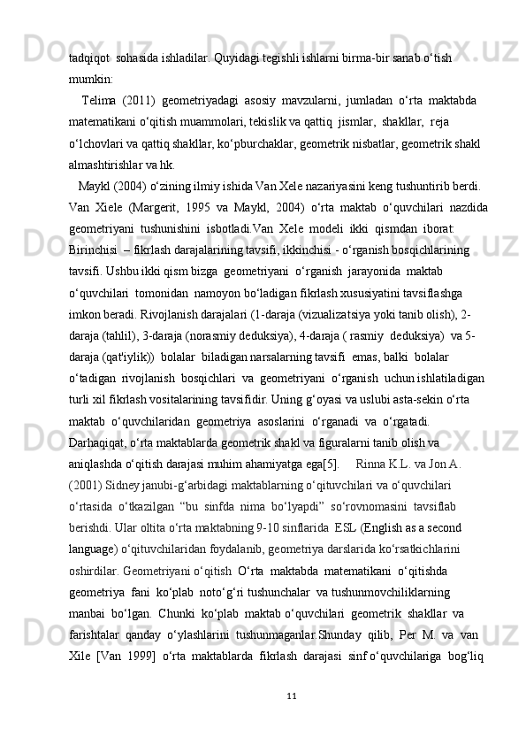 tadqiqot  sohasida ishladilar. Quyidagi tegishli ishlarni birma-bir sanab  o‘ tish 
mumkin:  
    Telima  (2011)  geometriyadagi  asosiy  mavzularni,  jumladan  o‘rta  maktabda  
matematikani o‘qitish muammolari, tekislik va qattiq  jismlar,  shakllar,  reja 
o‘lchovlari va qattiq shakllar, ko‘pburchaklar, geometrik nisbatlar, geometrik shakl 
almashtirishlar va hk. 
   Maykl (2004)  o‘ zining ilmiy ishida Van Xele nazariyasini keng tushuntirib berdi. 
Van  Xiele  (Margerit,  1995  va  Maykl,  2004)   o‘ rta  maktab   o‘ quvchilari  nazdida
geometriyani  tushunishini  isbotladi.Van  Xele  modeli  ikki  qismdan  iborat:  
Birinchisi  – fikrlash darajalarining tavsifi, ikkinchisi -  o‘ rganish bosqichlarining 
tavsifi. Ushbu ikki qism bizga  geometriyani   o‘ rganish  jarayonida  maktab  
o‘ quvchilari  tomonidan  namoyon b o‘ ladigan fikrlash xususiyatini tavsiflashga 
imkon beradi. Rivojlanish darajalari (1-daraja (vizualizatsiya yoki tanib olish), 2-
daraja (tahlil), 3-daraja (norasmiy deduksiya), 4-daraja ( rasmiy  deduksiya)  va 5-
daraja (qat'iylik))  bolalar  biladigan narsalarning tavsifi  emas, balki  bolalar  
o‘ tadigan  rivojlanish  bosqichlari  va  geometriyani   o‘ rganish  uchun ishlatiladigan 
turli xil fikrlash vositalarining tavsifidir. Uning  g‘ oyasi va uslubi asta-sekin  o‘ rta  
maktab   o‘ quvchilaridan  geometriya  asoslarini   o‘ rganadi  va   o‘ rgatadi.  
Darhaqiqat,  o‘ rta maktablarda geometrik shakl va figuralarni tanib olish va 
aniqlashda  o‘ qitish darajasi muhim ahamiyatga ega[5].      Rinna K.L. va Jon A. 
(2001) Sidney janubi- g‘ arbidagi maktablarning  o‘ qituvchilari va  o‘ quvchilari  
o‘ rtasida   o‘ tkazilgan   “ bu  sinfda  nima  b o‘ lyapdi ”   s o‘ rovnomasini  tavsiflab 
berishdi. Ular oltita  o‘ rta maktabning 9-10 sinflarida  ESL ( English as a second 
language )  o‘ qituvchilaridan foydalanib, geometriya darslarida k o‘ rsatkichlarini 
oshirdilar. Geometriyani  o‘ qitish   O‘ rta  maktabda  matematikani   o‘ qitishda    
geometriya  fani  k o‘ plab  noto‘g‘ri tushunchalar  va tushunmovchiliklarning  
manbai  b o‘ lgan.  Chunki  k o‘ plab  maktab  o‘ quvchilari  geometrik  shakllar  va  
farishtalar  qanday   o‘ ylashlarini  tushunmaganlar.Shunday  qilib,  Per  M.  va  van  
Xile  [Van  1999]   o‘ rta  maktablarda  fikrlash  darajasi  sinf  o‘ quvchilariga  bo g‘ liq 
11 