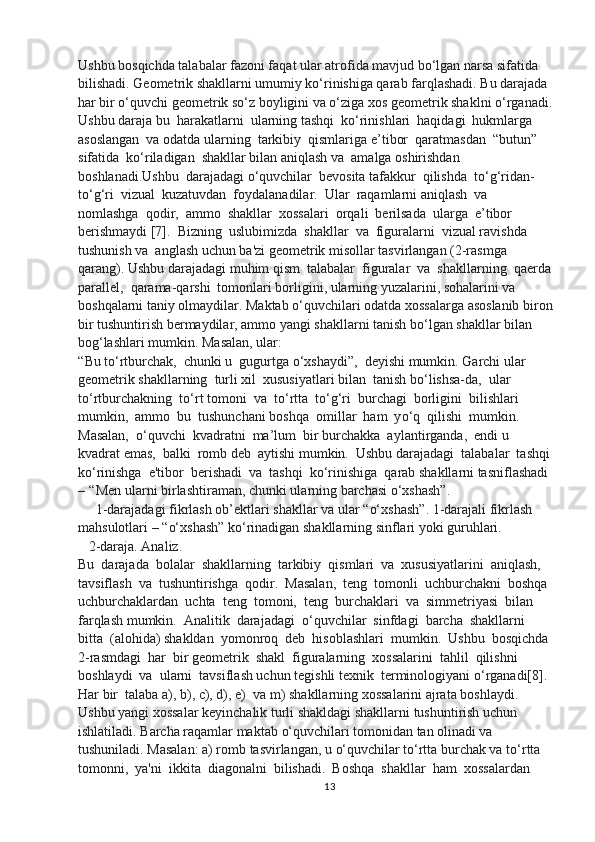 Ushbu bosqichda talabalar fazoni faqat ular atrofida mavjud bo‘lgan narsa sifatida 
bilishadi. Geometrik shakllarni umumiy ko‘rinishiga qarab farqlashadi. Bu darajada 
har bir o‘quvchi geometrik so‘z boyligini va o‘ziga xos geometrik shaklni o‘rganadi.
Ushbu daraja bu  harakatlarni  ularning tashqi  ko‘rinishlari  haqidagi  hukmlarga 
asoslangan  va odatda ularning  tarkibiy  qismlariga e ’ tibor  qaratmasdan   “ butun ”  
sifatida  ko‘riladigan  shakllar bilan aniqlash va  amalga oshirishdan  
boshlanadi.Ushbu  darajadagi o‘quvchilar  bevosita tafakkur  qilishda  to‘ g‘ ridan-
to‘ g‘ ri  vizual  kuzatuvdan  foydalanadilar.  Ular  raqamlarni aniqlash  va  
nomlashga  qodir,  ammo  shakllar  xossalari  orqali  berilsada  ularga  e’tibor 
berishmaydi [7].  Bizning  uslubimizda  shakllar  va  figuralarni  vizual ravishda  
tushunish va  anglash uchun ba'zi geometrik misollar tasvirlangan (2-rasmga 
qarang). Ushbu darajadagi muhim qism  talabalar  figuralar  va  shakllarning  qaerda
parallel,  qarama-qarshi  tomonlari borligini, ularning yuzalarini, sohalarini va 
boshqalarni taniy olmaydilar. Maktab  o‘ quvchilari odatda xossalarga asoslanib biron
bir tushuntirish bermaydilar, ammo yangi shakllarni tanish b o‘ lgan shakllar bilan 
bo g‘ lashlari mumkin. Masalan, ular: 
“ Bu t o‘ rtburchak,  chunki u  gugurtga  o‘ xshaydi ” ,  deyishi mumkin. Garchi ular  
geometrik shakllarning  turli xil  xususiyatlari bilan  tanish b o‘ lishsa-da,  ular  
t o‘ rtburchakning  t o‘ rt tomoni  va  t o‘ rtta  to‘g‘ri  burchagi  borligini  bilishlari  
mumkin,  ammo  bu  tushunchani boshqa  omillar  ham  y o‘ q  qilishi  mumkin.  
Masalan,   o‘ quvchi  kvadratni  ma ’ lum  bir burchakka  aylantirganda,  endi u  
kvadrat emas,  balki  romb deb  aytishi mumkin.  Ushbu darajadagi  talabalar  tashqi
k o‘ rinishga  e'tibor  berishadi  va  tashqi  k o‘ rinishiga  qarab shakllarni tasniflashadi 
–   “ Men ularni birlashtiraman, chunki ularning barchasi  o‘ xsha sh ” . 
     1-darajadagi fikrlash ob ’ ektlari shakllar va ular  “ o‘ xshash ” . 1-darajali fikrlash 
mahsulotlari –   “ o‘ xshash ”  k o‘ rinadigan shakllarning sinflari yoki guruhlari. 
   2-daraja. Analiz. 
Bu  darajada  bolalar  shakllarning  tarkibiy  qismlari  va  xususiyatlarini  aniqlash, 
tavsiflash  va  tushuntirishga  qodir.  Masalan,  teng  tomonli  uchburchakni  boshqa 
uchburchaklardan  uchta  teng  tomoni,  teng  burchaklari  va  simmetriyasi  bilan  
farqlash mumkin.  Analitik  darajadagi   o‘ quvchilar  sinfdagi  barcha  shakllarni  
bitta  (alohida) shakldan  yomonroq  deb  hisoblashlari  mumkin.  Ushbu  bosqichda 
2-rasmdagi  har  bir geometrik  shakl  figuralarning  xossalarini  tahlil  qilishni  
boshlaydi  va  ularni  tavsiflash uchun tegishli texnik  terminologiyani  o‘ rganadi[8]. 
Har bir  talaba a), b), c), d), e)  va  m)  shakllarning xossalarini ajrata boshlaydi. 
Ushbu yangi xossalar keyinchalik turli shakldagi shakllarni tushuntirish uchun 
ishlatiladi. Barcha raqamlar maktab  o‘ quvchilari tomonidan tan olinadi va 
tushuniladi. Masalan: a) romb tasvirlangan, u  o‘ quvchilar t o‘ rtta burchak va  t o‘ rtta  
tomonni,  ya'ni  ikkita  diagonalni  bilishadi.  Boshqa  shakllar  ham  xossalardan 
13 
