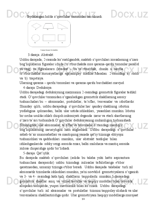 foydalangan holda  o‘ quvchilar tomonidan tan olinadi. 
 3-daraja. Abstrakt. 
Ushbu darajada, 2-rasmda k o‘ rsatilgandek, maktab  o‘ quvchilari xossalarning  o‘ zaro 
bo g‘ liqliklarini figuralar ichida (t o‘ rtburchakda mos qarama-qarshi tomonlar parallel
va teng)  va  figuralararo  (kvadrat  –  bu  t o‘ rtburchak,  chunki  u  barcha  
t o‘ rtburchaklar xususiyatlariga  ega)aniqlay  oladilar.Masalan:  2-rasmdagi  a)  romb
va  b)  trapetsiya. 
Ularning qarama – qarshi tomonlari va qarama-qarshi burchaklari mavjud. 
    4-daraja. Deduksiya. 
Ushbu darajadagi deduksiyning mazmunini 2-rasmdagi geometrik figuralar tashkil 
etadi.  O‘ quvchilar tomonidan  o‘ rganiladigan geometrik shakllarning asosiy 
tushunchalari bu  –  aksiomalar,  postulatlar,  ta ’ riflar,  teoremalar  va  isbotlardir.  
Shunday  qilib,  ushbu darajadagi   o‘ quvchilar har  qanday shaklning  isbotini  
yodlabgina  qolmasdan,  balki  ular ustida ishlashlari,  yasashlari mumkin. Isbotni 
bir necha usulda ishlab chiqish imkoniyati deganda  zarur va etarli shartlarning 
o‘ zaro ta ’ siri tushuniladi. O‘ quvchilar deduksiyaning muhimligini tushunishadi. 
Shuningdek, ular aksiomalar, ta ’ riflar va teoremalar  o‘ rtasidagi mantiqiy  
bo g‘ liqliklarning  zaruriyligini  ham  anglashadi.  Ushbu  darajadagi   o‘ quvchilar 
sabab- ta ’ sir munosabatlari va mantiqning yanada qat'iy tizimiga ehtiyojni 
tushunishlari va qadrlashlari  mumkin,  ular  abstrakt  tasdiqlar  bilan 
ishlashganlarida  oddiy sezgi asosida emas, balki mulohaza va mantiq asosida 
xulosa chiqarishga qodir b o‘ lishadi. 
    5-daraja. Qat’iylik. 
Bu  darajada  maktab   o‘ quvchilari  (aslida  bu  talaba  yoki  hatto  aspirantura 
tushunchasi  darajasidir)  ushbu  tizimdagi  xulosalar  tafsilotlariga  e'tibor  
qaratmasdan, umumiy tizimga e'tibor beradi.  Ushbu darajada  talabalar  turli xil 
aksiomatik tizimlarda ishlashlari mumkin, ya'ni noevklid  geometriyalarni  o‘ rganish 
va 3-  va 4-  rasmdagi kabi turli  shakllarni  taqqoslashi  mumkin.5-darajadagi  
geometrik  shakllar  aniq  va  vizual tasvirlar va haqiqiy modellar bilan bevosita 
aloqadan tashqarida, yuqori mavhumlik bilan  k o‘ rinadi.  Ushbu  darajadagi  
o‘ quvchilar  turli  xil  aksiomalar  va  postulatlar  tizimini taqqoslay olishadi va ular 
teoremalarni shakllantirishga qodir. Ular geometriyani haqiqiy modellarga murojaat 
14 