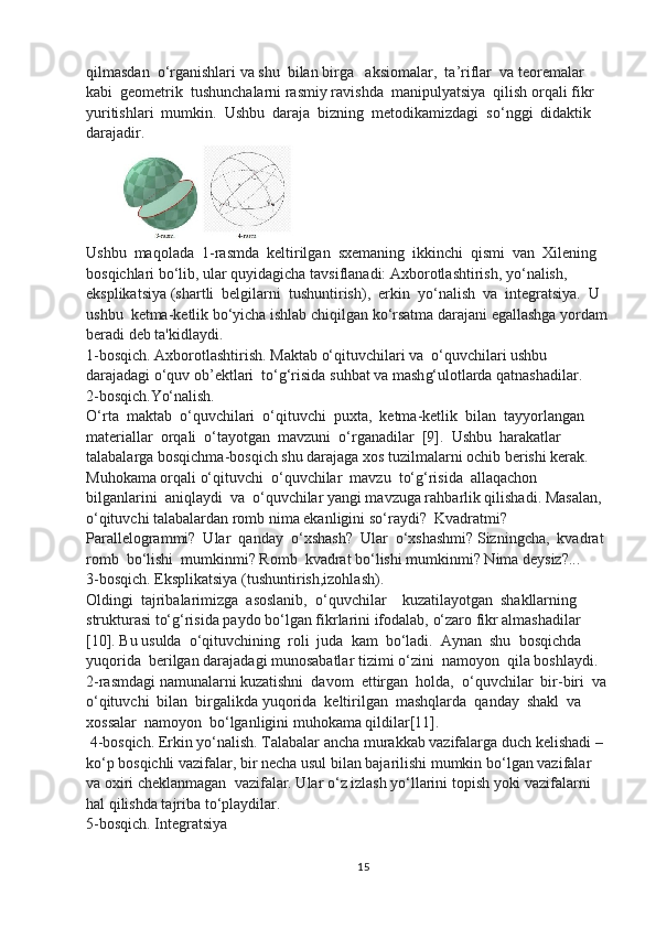 qilmasdan   o‘ rganishlari va shu  bilan birga   aksiomalar,  ta ’ riflar  va teoremalar 
kabi  geometrik  tushunchalarni rasmiy ravishda  manipulyatsiya  qilish orqali fikr  
yuritishlari  mumkin.  Ushbu  daraja  bizning  metodikamizdagi  so‘nggi  didaktik 
darajadir. 
Ushbu  maqolada  1-rasmda  keltirilgan  sxemaning  ikkinchi  qismi  van  Xilening 
bosqichlari b o‘ lib, ular quyidagicha tavsiflanadi: Axborotlashtirish, y o‘ nalish, 
eksplikatsiya (shartli  belgilarni  tushuntirish),  erkin  y o‘ nalish  va  integratsiya.  U  
ushbu  ketma-ketlik b o‘ yicha ishlab chiqilgan k o‘ rsatma darajani egallashga yordam
beradi deb ta'kidlaydi. 
1-bosqich. Axborotlashtirish. Maktab  o‘ qituvchilari va   o‘ quvchilari ushbu 
darajadagi  o‘ qu v ob ’ ektlari  to‘g‘risida suhbat va mash g‘ ulotlarda qatnashadilar. 
2-bosqich.Y o‘ nalish. 
O‘ rta  maktab   o‘ quvchilari   o‘ qituvchi  puxta,  ketma-ketlik  bilan  tayyorlangan 
materiallar  orqali   o‘ tayotgan  mavzuni   o‘ rganadilar   [9].   Ushbu  harakatlar  
talabalarga bosqichma-bosqich shu darajaga xos tuzilmalarni ochib berishi kerak. 
Muhokama orqali  o‘ qituvchi   o‘ quvchilar  mavzu  to‘g‘risida  allaqachon  
bilganlarini  aniqlaydi  va   o‘ quvchilar yangi mavzuga rahbarlik qilishadi. Masalan, 
o‘ qituvchi talabalardan romb nima ekanligini s o‘ raydi?  Kvadratmi?  
Parallelogrammi?  Ular  qanday   o‘ xshash?  Ular   o‘ xshashmi? Sizningcha,  kvadrat 
romb  b o‘ lishi  mumkinmi? Romb  kvadrat b o‘ lishi mumkinmi? Nima deysiz?... 
3-bosqich. Eksplikatsiya (tushuntirish,izohlash). 
Oldingi  tajribalarimizga  asoslanib,   o‘ quvchilar    kuzatilayotgan  shakllarning 
strukturasi to‘g‘risida paydo b o‘ lgan fikrlarini ifodalab,  o‘ zaro fikr almashadilar 
[10]. Bu usulda   o‘ qituvchining  roli  juda  kam  b o‘ ladi.  Aynan  shu  bosqichda  
yuqorida  berilgan darajadagi munosabatlar tizimi  o‘ zini  namoyon  qila boshlaydi. 
2-rasmdagi namunalarni kuzatishni  davom  ettirgan  holda,   o‘ quvchilar  bir-biri  va
o‘ qituvchi  bilan  birgalikda yuqorida  keltirilgan  mashqlarda  qanday  shakl  va  
xossalar  namoyon  b o‘ lganligini muhokama qildilar[11].
 4-bosqich. Erkin y o‘ nalish. Talabalar ancha murakkab vazifalarga duch kelishadi – 
k o‘ p bosqichli vazifalar, bir necha usul bilan bajarilishi mumkin b o‘ lgan vazifalar 
va oxiri cheklanmagan  vazifalar. Ular  o‘ z izlash y o‘ llarini topish yoki vazifalarni 
hal qilishda tajriba t o‘ playdilar. 
5-bosqich. Integratsiya 
15 