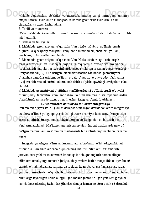 Maktab   o‘ quvchilari  ob ’ ektlar  va  munosabatlarning  yangi  tarmo g‘ iga  umumiy 
nuqtai nazarni shakllantirish maqsadida barcha geometrik shakllarni k o‘ rib 
chiqadilar va umumlashtiradilar. 
5. Tahlil va munozara. 
O‘ rta  maktabda  4–6-sinflarni  sinash  ularning  sxemalari  bilan  baholangan  holda
tahlil qilindi. 
6.  Xulosa va tavsiyalar 
1.  Maktabda  geometriyani   o‘ qitishda  Van  Hiele  uslubini  q o‘ llash  orqali  
o‘ quvchi  o‘ quv-ijodiy faoliyatini rivojlantirish metodlari, shakllari, y o‘ llari, 
vositalari, imkoniyatlari aniqlandi. 
2.  Maktabda  geometriyani   o‘ qitishda  Van  Hiele uslubini  q o‘ llash  orqali  
masalalar yechish  va  mashqlar  bajarishda  o‘ quvchi   o‘ quv-ijodiy  faoliyatini  
rivojlantirish natijalari tajriba sinflarida sinov sinflariga nisbatan yuqori ekanligi 
ilmiy asoslandi[12].  O‘ tkasilgan izlanishlar asosida Maktabda geometriyani 
o‘ qitishda van Xile uslubini q o‘ llash  orqali   o‘ quvchi   o‘ quv-ijodiy  faoliyatini  
rivojlantirish  metodikasini  takomillash-tirish b o‘ yisha quyidagi tavsiyalar ishlab 
chiqildi: 
a) Maktabda geometriyani  o‘ qitishda vanXile uslubini q o‘ llash orqali  o‘ quvchi 
o‘ quv-ijodiy  faoliyatini  rivojlantirishga  doir  masala,mashq  va  topshiriqlardan  
o‘ zlashtirish samaradorligini oshirish uchun keng va  o‘ rinli foydalanish.
1.2 Matematika darslarida fanlararo integratsiya
lmu fan taraqqiyoti ko‘z ilg‘amas darajada tezlashgan davrda fanlararo integratsiya 
uzluksiz ta’limni yo‘lga qo‘yishda hal qiluvchi ahamiyat kasb etadi. Integratsiya 
atamasi lotincha integration so‘zidan olingan bo‘lib qo‘shilish, birlashish m 
a’nolarini anglatadi. Ma’lumotlami integratsiyalash har xil manbalarda mavjud 
bo‘lgan materiallami m a’lum maqsad asosida birlashtirib taqdim etishni nazarda 
tutadi.  
    Integratsiyalashgan ta’lim va fanlararo aloqa bir-birini to‘ldiradigan ikki xil 
tushuncha. Fanlararo aloqada o‘quvchining ma’lum bilimlami o‘zlashtirish 
jarayonida u yoki bu muammoni imkon qadar chuqur anglash hamda olingan 
bilimlami amaliyotga samarali joriy etishiga imkon berish maqsadida  о  ‘quv fanlari 
orasida o‘matiladigan aloqa nazarda tutiladi. Integratsiya esa fanlararo aloqaga, 
ya’ni umuman fanlar, o‘quv fanlari, ulaming bo‘lim va mavzulari bo‘yicha olingan 
bilimlarga tayanilgan holda o ‘rganilgan masalaga xos bo‘lgan yetakchi g‘oyalar 
hamda hodisalaming izchil, har jihatdan chuqur hamda serqirra ochilishi demakdir. 
16 