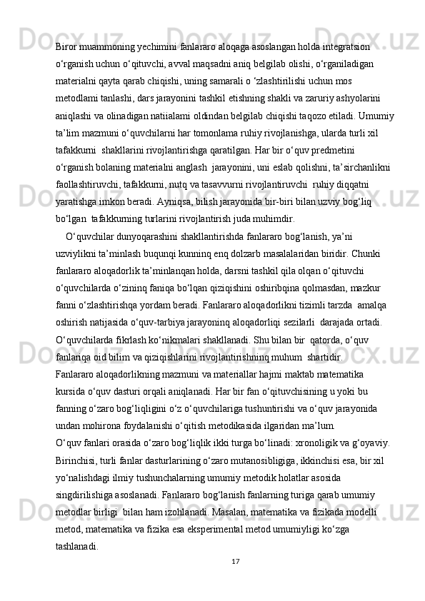 Biror muammoning yechimini fanlararo aloqaga asoslangan holda integratsion 
o‘rganish uchun o‘qituvchi, avval maqsadni aniq belgilab olishi, o‘rganiladigan 
materialni qayta qarab chiqishi, uning samarali o ‘zlashtirilishi uchun mos 
metodlami tanlashi, dars jarayonini tashkil etishning shakli va zaruriy ashyolarini 
aniqlashi va olinadigan natiialami oldindan belgilab chiqishi taqozo etiladi. Umumiy
ta’lim mazmuni o‘quvchilarni har tomonlama ruhiy rivojlanishga, ularda turli xil 
tafakkurni  shakllarini rivojlantirishga qaratilgan. Har bir o‘quv predmetini 
o‘rganish bolaning materialni anglash  jarayonini, uni eslab qolishni, ta’sirchanlikni 
faollashtiruvchi, tafakkurni, nutq va tasavvurni rivojlantiruvchi  ruhiy diqqatni 
yaratishga imkon beradi. Ayniqsa, bilish jarayonida bir-biri bilan uzviy bog‘liq 
bo‘lgan  tafakkurning turlarini rivojlantirish juda muhimdir.   
    O‘quvchilar dunyoqarashini shakllantirishda fanlararo bog‘lanish, ya’ni  
uzviylikni ta’minlash buqunqi kunninq enq dolzarb masalalaridan biridir. Chunki  
fanlararo aloqadorlik ta’minlanqan holda, darsni tashkil qila olqan o‘qituvchi  
o‘quvchilarda o‘zininq faniqa bo‘lqan qiziqishini oshiribqina qolmasdan, mazkur  
fanni o‘zlashtirishqa yordam beradi. Fanlararo aloqadorlikni tizimli tarzda  amalqa 
oshirish natijasida o‘quv-tarbiya jarayoninq aloqadorliqi sezilarli  darajada ortadi. 
O‘quvchilarda fikrlash ko‘nikmalari shakllanadi. Shu bilan bir  qatorda, o‘quv 
fanlariqa oid bilim va qiziqishlarini rivojlantirishninq muhum  shartidir.  
Fanlararo aloqadorlikning mazmuni va materiallar hajmi maktab matematika 
kursida o‘quv dasturi orqali aniqlanadi. Har bir fan o‘qituvchisining u yoki bu 
fanning o‘zaro bog‘liqligini o‘z o‘quvchilariga tushuntirishi va o‘quv jarayonida 
undan mohirona foydalanishi o‘qitish metodikasida ilgaridan ma’lum.  
O‘quv fanlari orasida o‘zaro bog‘liqlik ikki turga bo‘linadi: xronoligik va g‘oyaviy. 
Birinchisi, turli fanlar dasturlarining o‘zaro mutanosibligiga, ikkinchisi esa, bir xil 
yo‘nalishdagi ilmiy tushunchalarning umumiy metodik holatlar asosida 
singdirilishiga asoslanadi. Fanlararo bog‘lanish fanlarning turiga qarab umumiy 
metodlar birligi  bilan ham izohlanadi. Masalan, matematika va fizikada modelli 
metod, matematika va fizika esa eksperimental metod umumiyligi ko‘zga 
tashlanadi.  
17 