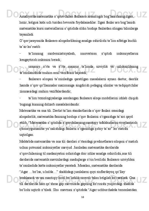 Amaliyotda matematika o‘qituvchilari fanlararo xronologik bog‘lanishning ilgari, 
hozir, kelgusi kabi uch turidan bevosita foydalanadilar. Ilgari fanlar aro bog‘lanish 
matematika kursi materiallarini o‘qitishda oldin boshqa fanlardan olingan bilimlarga
tayaniladi.  
O‘quv jarayonida fanlararo aloqadorlikning amalga oshirilishi ta’lim sifatiga kuchli 
ta’sir ko‘rsatib:  
- ta’limning   modernizatsiyalash,   innovatsion   o‘qitish   imkoniyatlarini
kengaytirish imkonini beradi;  
- umumiy   o‘rta   va   o‘rta   maxsus   ta’limda   uzviylik   va   uzluksizlikning
ta’minlanishida muhim omil vazifasini bajaradi;  
- fanlararo   aloqani   ta’minlashga   qaratilgan   masalalarni   aynan   dastur,   dasrlik
hamda o‘quv qo‘llanmalar mazmuniga singdirish pedagog olimlar va tadqiqotchilar
zimmasidagi muhim vazifalardandir;  
- ta’lim texnologiyalariga asoslangan fanlararo aloqa modellarini ishlab chiqish
bugungi kunning dolzarb masalalaridandir.  
Matematika va ona tili. Davlat ta’lim standartlarida o‘quv fanlari orasidagi 
aloqadorlik, matematika fanining boshqa o‘quv fanlarini o‘rganishga ta’siri qayd 
etilib, “Matematika o‘qitishda o‘quvchilarning mantiqiy tafakkurlarini rivojlantirish 
ijtimoiygumanitar yo‘nalishdagi fanlarni o‘rganishga ijobiy ta’sir” ko‘rsatishi 
uqtirilgan.  
Maktabda matematika va ona tili darslari o‘rtasidagi predmetlararo aloqani o‘rnatish
uchun potensial imkoniyatlar mavjud. Jumladan matematika darslarida 
o‘quvchilarning til madaniyatini oshirishga doir ishlar amalga oshirilishi,ona tili 
darslarida matematik mavzulardagi mashqlarga o‘rin berilishi fanlararo uzviylikni 
ta’minlashda katta imkoniyatlar yaratadi. Masalan, matematika darslarida 
“Agar ....bo‘lsa, u holda....” shaklidagi jumlalarni quyi sinflardayoq qo‘llay 
boshlanadi va uni mantiqiy hosil bo‘lishlik simvoli bilan belgilab ko‘rsatiladi. Ona 
tili darslarida ham qo‘shma gap mavzusida gapning ko‘rinishi yuqoridagi shaklda 
bo‘lishi uqtirib o‘tiladi. Shu  mavzuni o‘qitishda “Agar uchburchakda tomonlaridan 
18 