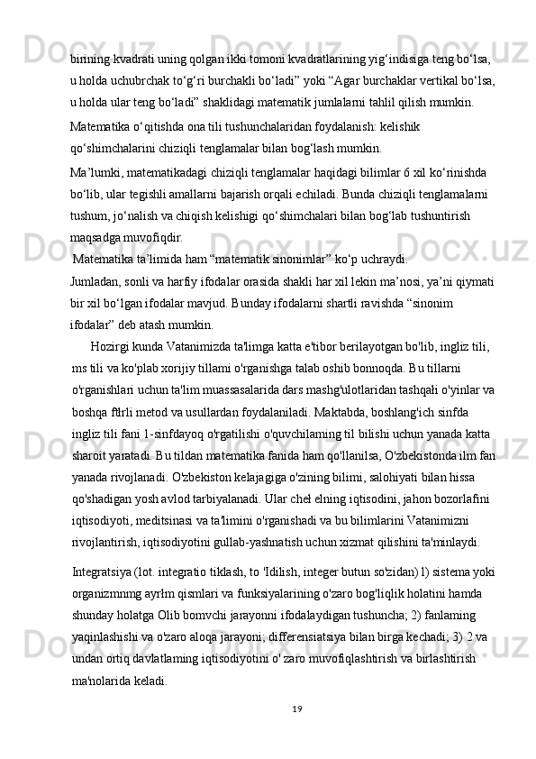 birining kvadrati uning qolgan ikki tomoni kvadratlarining yig‘indisiga teng bo‘lsa, 
u holda uchubrchak to‘g‘ri burchakli bo‘ladi” yoki “Agar burchaklar vertikal bo‘lsa,
u holda ular teng bo‘ladi” shaklidagi matematik jumlalarni tahlil qilish mumkin.  
Matematika o‘qitishda ona tili tushunchalaridan foydalanish: kelishik 
qo‘shimchalarini chiziqli tenglamalar bilan bog‘lash mumkin.  
Ma’lumki, matematikadagi chiziqli tenglamalar haqidagi bilimlar 6 xil ko‘rinishda 
bo‘lib, ular tegishli amallarni bajarish orqali echiladi. Bunda chiziqli tenglamalarni 
tushum, jo‘nalish va chiqish kelishigi qo‘shimchalari bilan bog‘lab tushuntirish 
maqsadga muvofiqdir.  
 Matematika ta’limida ham “matematik sinonimlar” ko‘p uchraydi.  
Jumladan, sonli va harfiy ifodalar orasida shakli har xil lekin ma’nosi, ya’ni qiymati 
bir xil bo‘lgan ifodalar mavjud. Bunday ifodalarni shartli ravishda “sinonim 
ifodalar” deb atash mumkin.  
      Hozirgi kunda Vatanimizda ta'limga katta e'tibor berilayotgan bo'lib, ingliz tili, 
ms tili va ko'plab xorijiy tillami o'rganishga talab oshib bonnoqda. Bu tillarni 
o'rganishlari uchun ta'lim muassasalarida dars mashg'ulotlaridan tashqałi o'yinlar va
boshqa ftłrli metod va usullardan foydalaniladi. Maktabda, boshlang'ich sinfda 
ingliz tili fani 1-sinfdayoq o'rgatilishi o'quvchilaming til bilishi uchun yanada katta 
sharoit yaratadi. Bu tildan matematika fanida ham qo'llanilsa, O'zbekistonda ilm fan
yanada rivojlanadi. O'zbekiston kelajagiga o'zining bilimi, salohiyati bilan hissa 
qo'shadigan yosh avlod tarbiyalanadi. Ular cheł elning iqtisodini, jahon bozorlafini 
iqtisodiyoti, meditsinasi va ta'limini o'rganishadi va bu bilimlarini Vatanimizni 
rivojlantirish, iqtisodiyotini gullab-yashnatish uchun xizmat qilishini ta'minlaydi.
Integratsiya (lot. integratio tiklash, to 'Idilish, integer butun so'zidan) l) sistema yoki
organizmnmg ayrłm qismlari va funksiyalarining o'zaro bog'liqlik holatini hamda 
shunday holatga Olib bomvchi jarayonni ifodalaydigan tushuncha; 2) fanlaming 
yaqinlashishi va o'zaro aloqa jarayoni; differensiatsiya bilan birga kechadi; 3) 2 va 
undan ortiq davlatlaming iqtisodiyotini o' zaro muvofiqlashtirish va birlashtirish 
ma'nolarida keladi.
19 