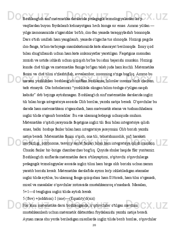 Boshlang'ich sinf matematika darslarida pedagogik texnologiyalardan ko'p 
vaqtlardan buyon foydalanib kelinayotgani hech kimga sir emas. Ammo yildan —
yilga zamonamizda o'zgarishlar bo'lib, ilm-fan yanada taraqqiylashib bonnoqda. 
Dars o'tish usullałi ham yangilanib, yanada o'zgacha tus olmoqda. Hozirgi pagcla 
ilm-fanga, ta'lim-tarbiyaga mamlakatimizda kata ahamiyat berilmoqda. Ilmiy ijod 
bilan shug'ullanish uchun ham kata imkoniyatlar yaratilgan. Faqatgina msondan 
xoxish va ustida ishlash uchun qiziqish bo'lsa bu ishni bajarishi mumkin. Hozirgi 
kunda cheł tiliga va matematika faniga bo'lgan talab juda ham kuchli. Matematika 
fanini va cheł tilini o'zlashtifish, avvalambor, insonning o'ziga bog'liq. Ammo bu 
narsani yoshlikdan  boshlang'ich sinfdan boshlansa, bilimlar insonni hech cłachon 
tark etmaydi. Ota-bobolarimiz "yoshlikda olingan bilim-toshga o'yilgan naqsh 
kabidir” deb bejizga aytishmagan. Boshlang'ich sinf matematika darslarida ingliz 
tili bilan birga integratsiya asosida Olib borilsa, yaxshi natija beradi. O'quvchilar bu
darsda ham matematikani o'rganishadi, ham matematik atama va tushunchhalami 
ingliz tilida o'rganib boradilar. Bu esa ulaming kelajagi uchunjuda muhim.
Matematika o'qitish jarayonida faqatgina ingliz tili fani bilan integratsiya qilish 
emas, balki  boshqa fanlar bilan ham integratsiya jarayonini Olib borish yaxshi 
natija beradi. Matematika  fanini o'qish, ona tili, tabiatshunoslik, yo'l harakati 
xavfsizligi, odobnoma, tasviriy san'at fanlari bilan ham integratsiya qilish mumkin. 
Chunki fanlar bir-biriga chambarchas bog'liq. Quyida shular haqida fikr yuritamiz.
Boshlang'ich sinflarda matematika darsi o'tilayaptimi, o'qituvchi o'quvchilarga 
pedagogik texnologiyalar asosida ingliz tilini ham birga olib borishi uchun zamm 
yaratib borishi kerak. Matematika darslafida ayrim ko'p ishlatiladigan atamalar 
ingliz tilida aytilsa, bu ulaming fanga qiziqishini ham 01ttiradi, ham tilni o'rganadi, 
misol va masalalar o'quvchilar xotirasida mustahkamroq o'mashadi. Masalan,
5+1—6 tengligini ingliz tilida aytish kerak.
5 (five) +(addition) I (one)—(Equality)6(six)
Har kuni matematika darsi boshlanganda, o'qituvchilar o'tilgan mavzuni 
mustahkamlash uchun matematik diktantdan foydalanishi yaxshi natija beradi. 
Aynan mana shu yerda beriladigan misollarda ingliz tilida berib borilsa, o'quvchilar
20 