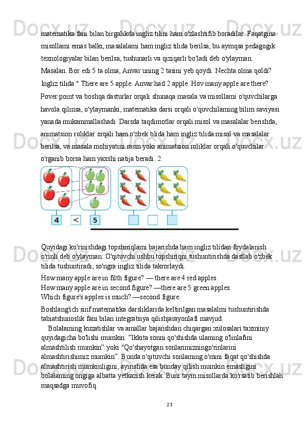 matematika fani bilan birgalikda ingliz tilini ham o'zlashtifib boradilar. Faqatgina 
misollami emas balki, masalalami ham ingliz tilida berilsa, bu aymqsa pedagogik 
texnologiyalar bilan berilsa, tushunarli va qiziqarli bo'ladi deb o'ylayman.
Masalan. Bor edi 5 ta olma, Anvar uning 2 tasini yeb qoydi. Nechta olma qoldi?
Ingliz tilida " There are 5 apple. Anvar had 2 apple. Hov many apple are there?
Pover point va boshqa dasturlar orqali shunaqa masala va misollami o'quvchilarga 
havola qilinsa, o'ylaymanki, matematika darsi orqali o'quvchilaming bilim saviyasi 
yanada mukammallashadi. Darsda taqdimotlar orqali misol va masalalar berishda, 
animatsion roliklar orqali ham o'zbek tilida ham ingliz tilida misol va masalalar 
berilsa, va masala mohiyatini rasm yoki animatsion roliklar orqali o'quvchilar 
o'rganib borsa ham yaxshi natija beradi.  2.
Quyidagi ko'rinishdagi topshiriqlami bajarishda ham ingliz tilidan foydalanish 
o'rinli deb o'ylayman. O'qituvchi ushbu topshiriqni tushuntirishda dastlab o'zbek 
tilida tushuntiradi, so'ngra ingliz tilida takrorlaydi.
How many apple are in filth figure? — there are 4 red apples.
How many apple are in second figure? —there are 5 green apples.
Which figure's apples is much? —second figure.
Boshlang'ich sinf matematika darsliklarida keltirilgan masalalmi tushuntirishda 
tabiatshunoslik fani bilan integratsiya qilishjarayonlafi mavjud.
    Bolałaming kuzatishlar va amallar bajańshdan chiqargan xulosalari taxminiy 
quyidagicha bo'lishi mumkin: ”lkkita sonni qo'shishda ulaming o'linlafini 
almashtilish mumkin” yoki "Qo'shayotgan sonlarimizningo'rinlarini 
almashtirishimiz mumkin”. Bunda o'qituvchi sonlaming o'mini faqat qo'shishda 
almashtirish mumkinligini, ayirishda esa bunday qilish mumkin emasligini 
bolałaming ongiga albatta yetkazish kerak. Buni tayin misollarda ko'rsatib berishlałi
maqsadga muvofiq.
21 