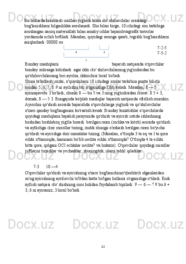 Bu hollarda hisoblash usullari yig'indi bilan cło' shiluvchilar orasidagi 
bog'lanishlami bilganlikka asoslanadi. Shu bilan birga, 10 ichidagi son tarkibiga 
asoslangan sanoq materiallałi bilan amaliy ishlar bajańshvagrafik tasvirlar 
yordamida ochib befiladi. Masalan, quyidagi rasmga qarab, tegishli bog'lanishlami 
aniqlashadi: 00000 oo
7-2-5
7-5-2
Bunday mashqlami bajarish natijasida o'quvchilar 
bunday xulosaga kelishadi: agar ikki cło' shiluvchilaming yig'indisidan bu 
qo'shiluvchilaming biri ayrilsa, ikkinchisi hosil bo'ladi.
Shuni ta'kidlash joizki, o'quvchilami 10 ichidagi sonlar tarkibini puxta bilishi 
sondan 5, 6, 7, 8  9 ni ayilishni tez o'rganishga Olib keladi. Masalan, 8 — 5 
ayinnajavobi 3 bo'ladi, chunki 8 — bu 5 va 3 ning yig'indisidan iborat: 8 5 + 3, 
demak, 8 — 5 3. Bungajuda ko'plab mashqlar bajarish natijasida efisllish mumkin.
Ayirishni qo'shish asosida bajarishda o'quvchilarga yig'indi va qo'shiluvchilar 
o'zaro qanday bog'langanini ko'rsatish kerak. Bunday kuzatishlar o'quvchilarda 
quyidagi mashqlami bajałish jarayonida qo'shish va ayirish ustida ishlashning 
boshidan boshlaboq yig'ila boradi: berilgan rasm (mchka va kitob) asosida qo'shish 
va ayłlishga cloir misollar tuzing, xuddi shunga o'xshash berilgan rasm bo'yicha 
qo'shish va ayirishga doir masalalar tuzing. (Masalan, o'tloqda 3 ta oq va I ta qora 
echki o'tlamoqda, hammasi bo'lib nechta echki o'tlamoqda? O'tloqda 4 ta echki: 
bitta qora, qolgani OCI echkilar nechta? va hokazo). O'quvchilar quyidagi misollar 
juftlarini tuzadilar va yechadilar, shuningdek, ulami tahlil qiladilar:
7-3 10 —4
O'quvchilar qo'shish va ayirishning o'zaro bog'lanishinio'zlashtirib ołganlaridan 
so'ng ayirishning ayriluvchi to'ltdan katta bo'lgan hollami o'rganishga o'tiladi. Endi 
ayllish natijasi cło' shishning mos holidan foydalanib topiladi: 9 — 6 — ? 9 bu 6 + 
3; 6 ni ayiramiz, 3 hosil bo'ladi.
22 