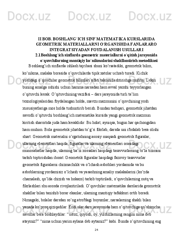 II BOB. BOSHLANG`ICH SINF MATEMATIKA KURSLARIDA
GEOMETRIK MATERIALLARNI O`RGANISHDA FANLARARO
INTEGRATSIYADAN FOYDALANISH USULLARI
2.1 Boshlang`ich sinflarda geometric materiallarni o`qitish jarayonida
o`quvchilarning mantiqiy ko`nikmalarini shakllantirish metodikasi
      Boshlang’ich sinflarda ishlash tajribasi shuni ko’rsatadiki, geometrik bilim, 
ko’nikma, malaka borasida o’quvchilarda tipik xatolar uchrab turadi. Kichik 
yoshdagi o’quvchilar geometrik bilimlari sifati takomillashtirishga muhtoj. Lekin 
buning amalga oshishi uchun hamma narsadan ham avval yaxshi tayyorlangan 
o’qituvchi kerak. O’qituvchining vazifasi – dars jarayonida turli ta’lim 
texnologiyalaridan foydalangan holda, mavzu mazmunini o’quvchining yosh 
xususiyatlariga mos holda tushuntirib berish. Bundan tashqari, geometrik jihatdan 
savodli o’qituvchi boshlang’ich matematika kursida yangi geometrik mazmun 
kiritish sharoitida juda ham keraklidir. Bu holat, ayniqsa, bugun har qachongidan 
ham muhim. Bola geometrik jihatdan to’g’ri fikrlab, darsda uni ifodalab bera olishi 
shart. Geometrik materialni o’rgatishning asosiy maqsadi geometrik figuralar, 
ularning elementlari haqida, figuralar va ularning elementlari orasidagi 
munosabatlar haqida, ularning ba’zi xossalari haqidagi tasavvurlarning to’la tizimini
tarkib toptirishdan iborat. Geometrik figuralar haqidagi fazoviy tasavvurlar 
geometrik figuralarni chizmachilik va o’lchash asboblari yordamida va bu 
asboblarning yordamisiz o’lchash va yasashning amaliy malakalarini (ko’zda 
chamalash, qo’lda chizish va hokazo) tarkib toptiriladi; o’quvchilarning nutq va 
fikrlashlari shu asosda rivojlantiriladi. O’quvchilar matematika darslarida geometrik 
shakllar bilan tanishib borar ekanlar, ularning mantiqiy tafakkuri ortib boradi. 
Nimagaki, bolalar darsdan so’ng atrofdagi buyumlar, narsalarning shakli bilan 
yanada ko’proq qiziqadilar. Endi ular dars jarayonida ham o’qituvchiga qo’shimcha 
savollar bera boshlaydilar: “ustoz, quyosh, oy, yulduzlarning rangini nima deb 
ataymiz?” “nima uchun yarim aylana deb aytamiz?” kabi. Bunda o’qituvchining eng
24 