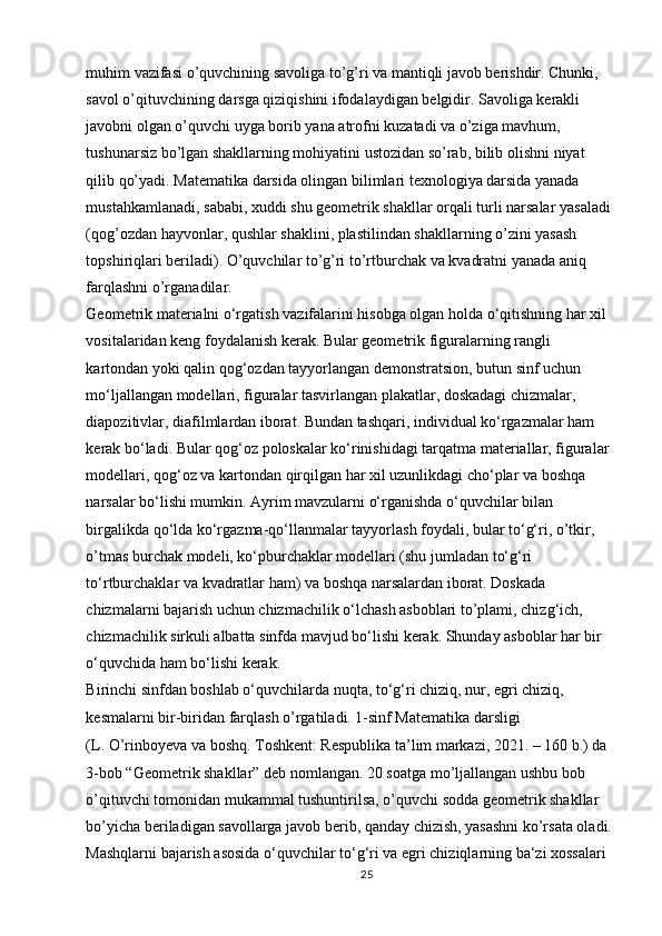 muhim vazifasi o’quvchining savoliga to’g’ri va mantiqli javob berishdir. Chunki, 
savol o’qituvchining darsga qiziqishini ifodalaydigan belgidir. Savoliga kerakli 
javobni olgan o’quvchi uyga borib yana atrofni kuzatadi va o’ziga mavhum, 
tushunarsiz bo’lgan shakllarning mohiyatini ustozidan so’rab, bilib olishni niyat 
qilib qo’yadi. Matematika darsida olingan bilimlari texnologiya darsida yanada 
mustahkamlanadi, sababi, xuddi shu geometrik shakllar orqali turli narsalar yasaladi 
(qog’ozdan hayvonlar, qushlar shaklini, plastilindan shakllarning o’zini yasash 
topshiriqlari beriladi). O’quvchilar to’g’ri to’rtburchak va kvadratni yanada aniq 
farqlashni o’rganadilar. 
Geometrik materialni o‘rgatish vazifalarini hisobga olgan holda o‘qitishning har xil 
vositalaridan keng foydalanish kerak. Bular geometrik figuralarning rangli 
kartondan yoki qalin qog‘ozdan tayyorlangan demonstratsion, butun sinf uchun 
mo‘ljallangan modellari, figuralar tasvirlangan plakatlar, doskadagi chizmalar, 
diapozitivlar, diafilmlardan iborat. Bundan tashqari, individual ko‘rgazmalar ham 
kerak bo‘ladi. Bular qog‘oz poloskalar ko‘rinishidagi tarqatma materiallar, figuralar 
modellari, qog‘oz va kartondan qirqilgan har xil uzunlikdagi cho‘plar va boshqa 
narsalar bo‘lishi mumkin. Ayrim mavzularni o‘rganishda o‘quvchilar bilan 
birgalikda qo‘lda ko‘rgazma-qo‘llanmalar tayyorlash foydali, bular to‘g‘ri, o’tkir, 
o’tmas burchak modeli, ko‘pburchaklar modellari (shu jumladan to‘g‘ri 
to‘rtburchaklar va kvadratlar ham) va boshqa narsalardan iborat. Doskada 
chizmalarni bajarish uchun chizmachilik o‘lchash asboblari to’plami, chizg‘ich, 
chizmachilik sirkuli albatta sinfda mavjud bo‘lishi kerak. Shunday asboblar har bir 
o‘quvchida ham bo‘lishi kerak. 
Birinchi sinfdan boshlab o‘quvchilarda nuqta, to‘g‘ri chiziq, nur, egri chiziq, 
kesmalarni bir-biridan farqlash o’rgatiladi. 1-sinf Matematika darsligi 
(L. O’rinboyeva va boshq. Toshkent: Respublika ta’lim markazi, 2021. – 160 b.) da 
3-bob “Geometrik shakllar” deb nomlangan. 20 soatga mo’ljallangan ushbu bob 
o’qituvchi tomonidan mukammal tushuntirilsa, o’quvchi sodda geometrik shakllar 
bo’yicha beriladigan savollarga javob berib, qanday chizish, yasashni ko’rsata oladi.
Mashqlarni bajarish asosida o‘quvchilar to‘g‘ri va egri chiziqlarning ba‘zi xossalari 
25 
