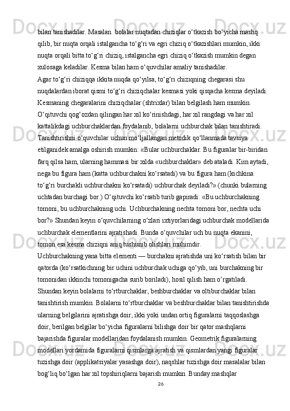 bilan tanishadilar. Masalan. bolalar nuqtadan chiziqlar o‘tkazish bo‘yicha mashq 
qilib, bir nuqta orqali istalgancha to‘g‘ri va egri chiziq o‘tkazishlari mumkin, ikki 
nuqta orqali bitta to‘g‘ri chiziq, istalgancha egri chiziq o‘tkazish mumkin degan 
xulosaga keladilar. Kesma bilan ham o‘quvchilar amaliy tanishadilar. 
Agar to‘g‘ri chiziqqa ikkita nuqda qo‘yilsa, to‘g‘ri chiziqning chegarasi shu 
nuqdalardan iborat qismi to‘g‘ri chiziqchalar kesmasi yoki qisqacha kesma deyiladi. 
Kesmaning chegaralarini chiziqchalar (shtrixlar) bilan belgilash ham mumkin. 
O‘qituvchi qog‘ozdan qilingan har xil ko‘rinishdagi, har xil rangdagi va har xil 
kattalikdagi uchburchaklardan foydalanib, bolalarni uchburchak bilan tanishtiradi. 
Tanishtirishni o‘quvchilar uchun mo‘ljallangan metodik qo‘llanmada tavsiya 
etilganidek amalga oshirish mumkin: «Bular uchburchaklar. Bu figuralar bir-biridan 
farq qilsa ham, ularning hammasi bir xilda «uchburchaklar» deb ataladi. Kim aytadi,
nega bu figura ham (katta uchburchakni ko‘rsatadi) va bu figura ham (kichkina 
to‘g‘ri burchakli uchburchakni ko‘rsatadi) uchburchak deyiladi?» (chunki bularning 
uchtadan burchagi bor.) O‘qituvchi ko‘rsatib turib gapiradi: «Bu uchburchakning 
tomoni, bu uchburchakning uchi. Uchburchakning nechta tomoni bor, nechta uchi 
bor?» Shundan keyin o‘quvchilarning o‘zlari ixtiyorlaridagi uchburchak modellarida
uchburchak elementlarini ajratishadi. Bunda o‘quvchilar uch bu nuqta ekanini, 
tomon esa kesma chiziqni aniq tushunib olishlari muhimdir. 
Uchburchakning yana bitta elementi — burchakni ajratishda uni ko‘rsatish bilan bir 
qatorda (ko‘rsatkichning bir uchini uchburchak uchiga qo‘yib, uni burchakning bir 
tomonidan ikkinchi tomonigacha surib boriladi), hosil qilish ham o’rgatiladi. 
Shundan keyin bolalarni to‘rtburchaklar, beshburchaklar va oltiburchaklar bilan 
tanishtirish mumkin. Bolalarni to‘rtburchaklar va beshburchaklar bilan tanishtirishda
ularning belgilarini ajratishga doir, ikki yoki undan ortiq figuralarni taqqoslashga 
doir, berilgan belgilar bo‘yicha figuralarni bilishga doir bir qator mashqlarni 
bajarishda figuralar modellaridan foydalanish mumkin. Geometrik figuralarning 
modellari yordamida figuralarni qismlarga ajratish va   qismlardan yangi figuralar 
tuzishga doir (applikatsiyalar yasashga doir), naqshlar tuzishga doir masalalar bilan 
bog‘liq bo‘lgan har xil topshiriqlarni bajarish mumkin. Bunday mashqlar 
26 