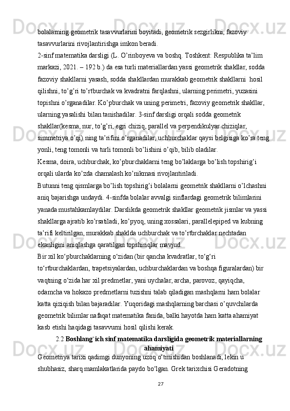 bolalarning geometrik tasavvurlarini boyitadi, geometrik sezgirlikni, fazoviy 
tasavvurlarini rivojlantirishga imkon beradi. 
2-sinf matematika darsligi (L. O’rinboyeva va boshq. Toshkent: Respublika ta’lim 
markazi, 2021. – 192 b.) da esa turli materiallardan yassi geometrik shakllar, sodda 
fazoviy shakllarni yasash, sodda shakllardan murakkab geometrik shakllarni  hosil 
qilishni, to’g’ri to’rtburchak va kvadratni farqlashni, ularning perimetri, yuzasini 
topishni o’rganadilar. Ko’pburchak va uning perimetri, fazoviy geometrik shakllar, 
ularning yasalishi bilan tanishadilar. 3-sinf darsligi orqali sodda geometrik 
shakllar(kesma, nur, to’g’ri, egri chiziq, parallel va perpendikulyar chiziqlar, 
simmetriya o’qi) ning ta’rifini o’rganadilar, uchburchaklar qaysi belgisiga ko’ra teng
yonli, teng tomonli va turli tomonli bo’lishini o’qib, bilib oladilar. 
Kesma, doira, uchburchak, ko’pburchaklarni teng bo’laklarga bo’lish topshirig’i 
orqali ularda ko’zda chamalash ko’nikmasi rivojlantiriladi. 
Butunni teng qismlarga bo’lish topshirig’i bolalarni geometrik shakllarni o’lchashni 
aniq bajarishga undaydi. 4-sinfda bolalar avvalgi sinflardagi geometrik bilimlarini 
yanada mustahkamlaydilar. Darslikda geometrik shakllar geometrik jismlar va yassi 
shakllarga ajratib ko’rsatiladi, ko’pyoq, uning xossalari, parallelepiped va kubning 
ta’rifi keltirilgan, murakkab shaklda uchburchak va to’rtbrchaklar nechtadan 
ekanligini aniqlashga qaratilgan topshiriqlar mavjud. 
Bir xil ko‘pburchaklarning o‘zidan (bir qancha kvadratlar, to‘g‘ri 
to‘rtburchaklardan, trapetsiyalardan, uchburchaklardan va boshqa figuralardan) bir 
vaqtning o‘zida har xil predmetlar, yani uychalar, archa, parovoz, qayiqcha, 
odamcha va hokazo predmetlarni tuzishni talab qiladigan mashqlarni ham bolalar 
katta qiziqish bilan bajaradilar. Yuqoridagi mashqlarning barchasi o’quvchilarda 
geometrik bilimlar nafaqat matematika fanida, balki hayotda ham katta ahamiyat 
kasb etishi haqidagi tasavvurni hosil qilishi kerak. 
2.2  Boshlang`ich sinf matematika darsligida geometrik materiallarning
ahamiyati
G ео m е triya tari х i qadimgi dunyoning uz о q o‘tmishidan b о shlanadi, l е kin u 
shubhasiz, sharq mamlakatlarida payd о  bo‘lgan. Gr е k tari х chisi G е radotning 
27 