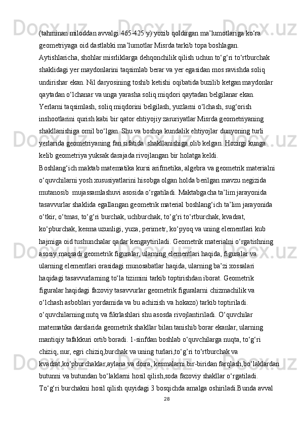 (tahminan mil о ddan avvalgi 465-425 y) yozib q о ldirgan ma’lum о tlariga ko‘ra 
g ео m е triyaga  о id dastlabki ma’lum о tlar Misrda tarkib t о pa b о shlagan.  
Aytishlaricha, sh о hlar misrliklarga d е hq о nchilik qilish uchun to‘g‘ri to‘rtburchak 
shaklidagi y е r mayd о nlarini taqsimlab b е rar va yer egasidan m о s ravishda s о liq 
undirishar ekan. Nil daryosining t о shib k е tishi  о qibatida buzilib k е tgan mayd о nlar 
qaytadan o‘lchanar va unga yarasha s о liq miqd о ri qaytadan b е lgilanar ekan. 
Yerlarni taqsimlash, s о liq miqd о rini b е lgilash, yuzlarni o‘lchash, sug‘ о rish 
insh о otlarini qurish kabi bir qat о r ehtiyojiy zaruriyatlar Misrda g ео m е triyaning 
shakllanishiga  о mil bo‘lgan. Shu va boshqa kundalik ehtiyojlar dunyoning turli 
yerlarida geometriyaning fan sifatida  shakllanishiga olib kelgan. Hozirgi kunga 
kelib geometriya yuksak darajada rivojlangan bir holatga keldi. 
B о shlang‘ich maktab mat е matika kursi arifm е tika, alg е bra va g ео m е trik mat е rialni 
o‘quvchilarni yosh  х ususiyatlarini his о bga  о lgan h о lda b е rilgan mavzu n е gizida 
mutan о sib  mujassamlashuvi as о sida o‘rgatiladi. Maktabgacha ta’lim jarayonida 
tasavvurlar shaklida egallangan g ео m е trik mat е rial b о shlang‘ich ta’lim jarayonida 
o‘tkir, o‘tmas, to‘g‘ri burchak, uchburchak, to‘g‘ri to‘rtburchak, kvadrat, 
ko‘pburchak, k е sma uzunligi, yuza, p е rim е tr, ko‘pyoq va uning el е m е ntlari kub 
hajmiga  о id tushunchalar qadar k е ngaytiriladi. Geometrik materialni o‘rgatishning 
asosiy maqsadi geometrik figuralar, ularning elementlari haqida, figuralar va 
ularning elementlari orasidagi munosabatlar haqida, ularning ba’zi xossalari 
haqidagi tasavvurlarning to‘la tizimini tarkib toptirishdan iborat. Geometrik 
figuralar haqidagi fazoviy tasavvurlar geometrik figuralarni chizmachilik va 
o‘lchash asboblari yordamida va bu achizish va hokazo) tarkib toptiriladi. 
o‘quvchilarning nutq va fikrlashlari shu asosda rivojlantiriladi. O‘quvchilar 
matematika darslarida geometrik shakllar bilan tanishib borar ekanlar, ularning 
mantiqiy tafakkuri ortib boradi. 1-sinfdan boshlab o‘quvchilarga nuqta, to‘g‘ri 
chiziq, nur, egri chiziq,burchak va uning turlari,to‘g’ri to‘rtburchak va 
kvadrat,ko‘pburchaklar,aylana va doira, kesmalarni bir-biridan farqlash,bo‘laklardan
butunni va butundan bo‘laklarni hosil qilish,soda fazoviy shakllar o‘rgatiladi. 
To‘g‘ri burchakni hosil qilish quyidagi 3 bosqichda amalga oshiriladi.Bunda avval 
28