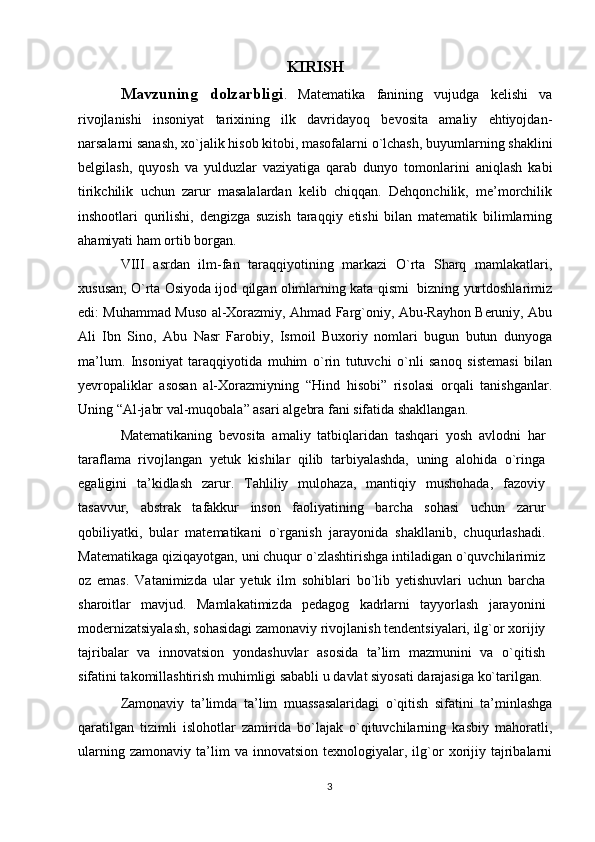 KIRISH
Mavzuning   dolzarbligi .   Matematika   fanining   vujudga   kelishi   va
rivojlanishi   insoniyat   tarixining   ilk   davridayoq   bevosita   amaliy   ehtiyojdan-
narsalarni sanash, xo`jalik hisob kitobi, masofalarni o`lchash, buyumlarning shaklini
belgilash,   quyosh   va   yulduzlar   vaziyatiga   qarab   dunyo   tomonlarini   aniqlash   kabi
tirikchilik   uchun   zarur   masalalardan   kelib   chiqqan.   Dehqonchilik,   me’morchilik
inshootlari   qurilishi,   dengizga   suzish   taraqqiy   etishi   bilan   matematik   bilimlarning
ahamiyati ham ortib borgan.
VIII   asrdan   ilm-fan   taraqqiyotining   markazi   O`rta   Sharq   mamlakatlari,
xususan, O`rta Osiyoda ijod qilgan olimlarning kata qismi  bizning yurtdoshlarimiz
edi: Muhammad Muso al-Xorazmiy, Ahmad Farg`oniy, Abu-Rayhon Beruniy, Abu
Ali   Ibn   Sino,   Abu   Nasr   Farobiy,   Ismoil   Buxoriy   nomlari   bugun   butun   dunyoga
ma’lum.   Insoniyat   taraqqiyotida   muhim   o`rin   tutuvchi   o`nli   sanoq   sistemasi   bilan
yevropaliklar   asosan   al-Xorazmiyning   “Hind   hisobi”   risolasi   orqali   tanishganlar.
Uning “Al-jabr val-muqobala” asari algebra fani sifatida shakllangan.
Matematikaning   bevosita   amaliy   tatbiqlaridan   tashqari   yosh   avlodni   har
taraflama   rivojlangan   yetuk   kishilar   qilib   tarbiyalashda,   uning   alohida   o`ringa
egaligini   ta’kidlash   zarur.   Tahliliy   mulohaza,   mantiqiy   mushohada,   fazoviy
tasavvur,   abstrak   tafakkur   inson   faoliyatining   barcha   sohasi   uchun   zarur
qobiliyatki,   bular   matematikani   o`rganish   jarayonida   shakllanib,   chuqurlashadi.
Matematikaga qiziqayotgan, uni chuqur o`zlashtirishga intiladigan o`quvchilarimiz
oz   emas.   Vatanimizda   ular   yetuk   ilm   sohiblari   bo`lib   yetishuvlari   uchun   barcha
sharoitlar   mavjud.   Mamlakatimizda   pedagog   kadrlarni   tayyorlash   jarayonini
modernizatsiyalash, sohasidagi zamonaviy rivojlanish tendentsiyalari, ilg`or xorijiy
tajribalar   va   innovatsion   yondashuvlar   asosida   ta’lim   mazmunini   va   o`qitish
sifatini takomillashtirish muhimligi sababli u davlat siyosati darajasiga ko`tarilgan.
Zamonaviy   ta’limda   ta’lim   muassasalaridagi   o`qitish   sifatini   ta’minlashga
qaratilgan   tizimli   islohotlar   zamirida   bo`lajak   o`qituvchilarning   kasbiy   mahoratli,
ularning   zamonaviy   ta’lim   va  innovatsion   texnologiyalar,  ilg`or   xorijiy   tajribalarni
3 