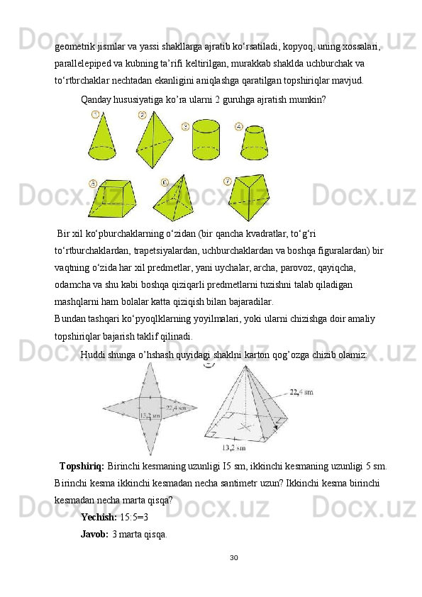 geometrik jismlar va yassi shakllarga ajratib ko‘rsatiladi, kopyoq, uning xossalari, 
parallelepiped va kubning ta’rifi keltirilgan, murakkab shaklda uchburchak va 
to‘rtbrchaklar nechtadan ekanligini aniqlashga qaratilgan topshiriqlar mavjud. 
Qanday hususiyatiga ko’ra ularni 2 guruhga ajratish mumkin? 
 
 Bir xil ko‘pburchaklarning o‘zidan (bir qancha kvadratlar, to‘g‘ri 
to‘rtburchaklardan, trapetsiyalardan, uchburchaklardan va boshqa figuralardan) bir 
vaqtning o‘zida har xil predmetlar, yani uychalar, archa, parovoz, qayiqcha, 
odamcha va shu kabi boshqa qiziqarli predmetlarni tuzishni talab qiladigan 
mashqlarni ham bolalar katta qiziqish bilan bajaradilar. 
Bundan tashqari ko‘pyoqlklarning yoyilmalari, yoki ularni chizishga doir amaliy 
topshiriqlar bajarish taklif qilinadi. 
Huddi shunga o’hshash quyidagi shaklni karton qog’ozga chizib olamiz: 
 
  Topshiriq:  Birinchi kesmaning uzunligi I5 sm, ikkinchi kesmaning uzunligi 5 sm. 
Birinchi kesma ikkinchi kesmadan necha santimetr uzun? Ikkinchi kesma birinchi 
kesmadan necha marta qisqa? 
Yechish:  15:5=3 
Javob:  3 marta qisqa.
30 