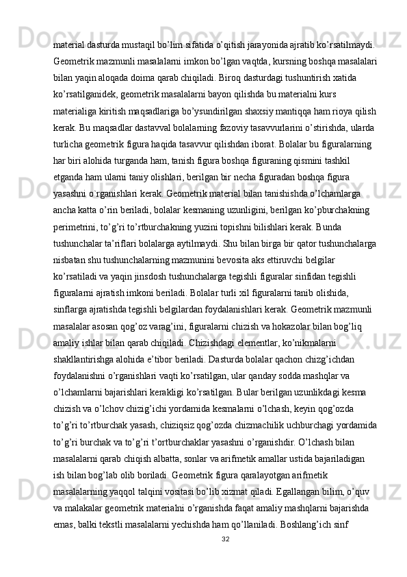 material dasturda mustaqil bo’lim sifatida o’qitish jarayonida ajratib ko’rsatilmaydi. 
Geometrik mazmunli masalalarni imkon bo’lgan vaqtda, kursning boshqa masalalari
bilan yaqin aloqada doima qarab chiqiladi. Biroq dasturdagi tushuntirish xatida 
ko’rsatilganidek, geometrik masalalarni bayon qilishda bu materialni kurs 
materialiga kiritish maqsadlariga bo’ysundirilgan shaxsiy mantiqqa ham rioya qilish
kerak. Bu maqsadlar dastavval bolalarning fazoviy tasavvurlarini o’stirishda, ularda 
turlicha geometrik figura haqida tasavvur qilishdan iborat. Bolalar bu figuralarning 
har biri alohida turganda ham, tanish figura boshqa figuraning qismini tashkil 
etganda ham ularni taniy olishlari, berilgan bir necha figuradan boshqa figura 
yasashni o`rganishlari kerak. Geometrik material bilan tanishishda o’lchamlarga 
ancha katta o’rin beriladi, bolalar kesmaning uzunligini, berilgan ko’pburchakning 
perimetrini, to’g’ri to’rtburchakning yuzini topishni bilishlari kerak. Bunda 
tushunchalar ta’riflari bolalarga aytilmaydi. Shu bilan birga bir qator tushunchalarga
nisbatan shu tushunchalarning mazmunini bevosita aks ettiruvchi belgilar 
ko’rsatiladi va yaqin jinsdosh tushunchalarga tegishli figuralar sinfidan tegishli 
figuralarni ajratish imkoni beriladi. Bolalar turli xil figuralarni tanib olishida, 
sinflarga ajratishda tegishli belgilardan foydalanishlari kerak. Geometrik mazmunli 
masalalar asosan qog’oz varag’ini, figuralarni chizish va hokazolar bilan bog’liq 
amaliy ishlar bilan qarab chiqiladi. Chizishdagi elementlar, ko’nikmalarni 
shakllantirishga alohida e’tibor beriladi. Dasturda bolalar qachon chizg’ichdan 
foydalanishni o’rganishlari vaqti ko’rsatilgan, ular qanday sodda mashqlar va 
o’lchamlarni bajarishlari kerakligi ko’rsatilgan. Bular berilgan uzunlikdagi kesma 
chizish va o’lchov chizig’ichi yordamida kesmalarni o’lchash, keyin qog’ozda 
to’g’ri to’rtburchak yasash, chiziqsiz qog’ozda chizmachilik uchburchagi yordamida
to’g’ri burchak va to’g’ri t’ortburchaklar yasashni o’rganishdir. O’lchash bilan 
masalalarni qarab chiqish albatta, sonlar va arifmetik amallar ustida bajariladigan 
ish bilan bog’lab olib boriladi. Geometrik figura qaralayotgan arifmetik 
masalalarning yaqqol talqini vositasi bo’lib xizmat qiladi. Egallangan bilim, o’quv 
va malakalar geometrik materialni o’rganishda faqat amaliy mashqlarni bajarishda 
emas, balki tekstli masalalarni yechishda ham qo’llaniladi. Boshlang’ich sinf 
32 