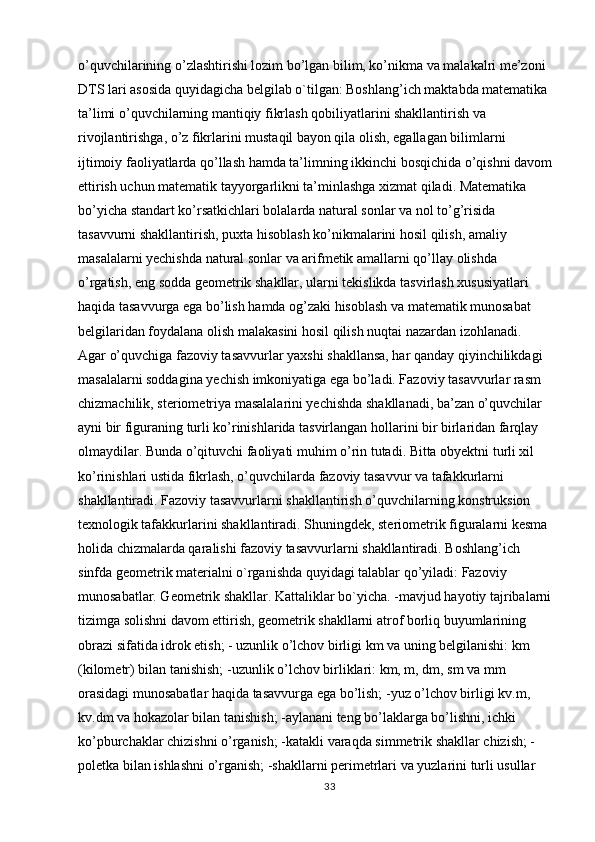 o’quvchilarining o’zlashtirishi lozim bo’lgan bilim, ko’nikma va malakalri me’zoni 
DTS lari asosida quyidagicha belgilab o`tilgan: Boshlang’ich maktabda matematika 
ta’limi o’quvchilarning mantiqiy fikrlash qobiliyatlarini shakllantirish va 
rivojlantirishga, o’z fikrlarini mustaqil bayon qila olish, egallagan bilimlarni 
ijtimoiy faoliyatlarda qo’llash hamda ta’limning ikkinchi bosqichida o’qishni davom
ettirish uchun matematik tayyorgarlikni ta’minlashga xizmat qiladi. Matematika 
bo’yicha standart ko’rsatkichlari bolalarda natural sonlar va nol to’g’risida 
tasavvurni shakllantirish, puxta hisoblash ko’nikmalarini hosil qilish, amaliy 
masalalarni yechishda natural sonlar va arifmetik amallarni qo’llay olishda 
o’rgatish, eng sodda geometrik shakllar, ularni tekislikda tasvirlash xususiyatlari 
haqida tasavvurga ega bo’lish hamda og’zaki hisoblash va matematik munosabat 
belgilaridan foydalana olish malakasini hosil qilish nuqtai nazardan izohlanadi. 
Agar o’quvchiga fazoviy tasavvurlar yaxshi shakllansa, har qanday qiyinchilikdagi 
masalalarni soddagina yechish imkoniyatiga ega bo’ladi. Fazoviy tasavvurlar rasm 
chizmachilik, steriometriya masalalarini yechishda shakllanadi, ba’zan o’quvchilar 
ayni bir figuraning turli ko’rinishlarida tasvirlangan hollarini bir birlaridan farqlay 
olmaydilar. Bunda o’qituvchi faoliyati muhim o’rin tutadi. Bitta obyektni turli xil 
ko’rinishlari ustida fikrlash, o’quvchilarda fazoviy tasavvur va tafakkurlarni 
shakllantiradi. Fazoviy tasavvurlarni shakllantirish o’quvchilarning konstruksion 
texnologik tafakkurlarini shakllantiradi. Shuningdek, steriometrik figuralarni kesma 
holida chizmalarda qaralishi fazoviy tasavvurlarni shakllantiradi. Boshlang’ich 
sinfda geometrik materialni o`rganishda quyidagi talablar qo’yiladi: Fazoviy 
munosabatlar. Geometrik shakllar. Kattaliklar bo`yicha. -mavjud hayotiy tajribalarni
tizimga solishni davom ettirish, geometrik shakllarni atrof borliq buyumlarining 
obrazi sifatida idrok etish; - uzunlik o’lchov birligi km va uning belgilanishi: km 
(kilometr) bilan tanishish; -uzunlik o’lchov birliklari: km, m, dm, sm va mm 
orasidagi munosabatlar haqida tasavvurga ega bo’lish; -yuz o’lchov birligi kv.m, 
kv.dm va hokazolar bilan tanishish; -aylanani teng bo’laklarga bo’lishni, ichki 
ko’pburchaklar chizishni o’rganish; -katakli varaqda simmetrik shakllar chizish; -
poletka bilan ishlashni o’rganish; -shakllarni perimetrlari va yuzlarini turli usullar 
33 