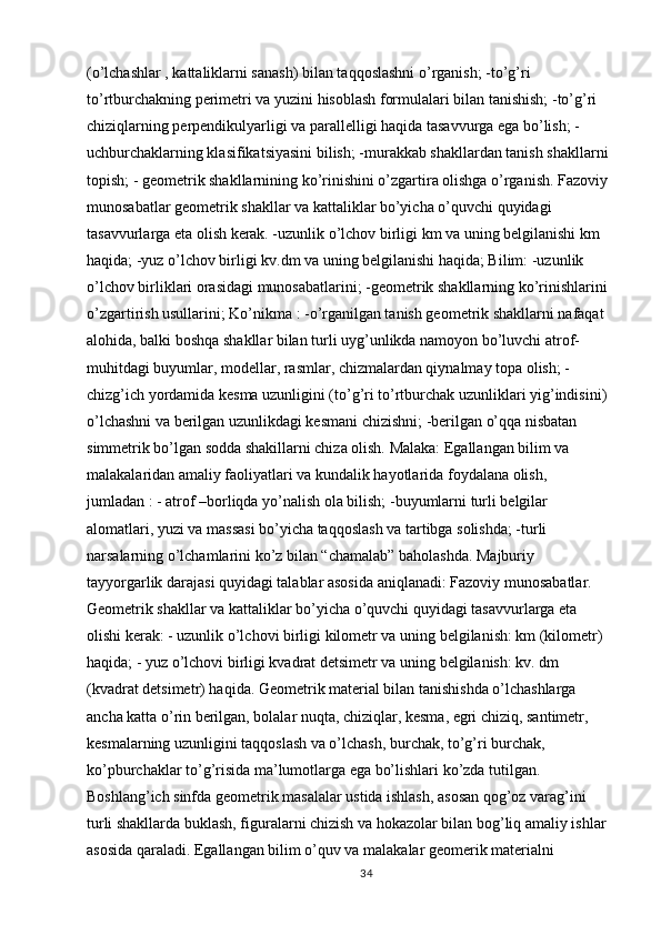 (o’lchashlar , kattaliklarni sanash) bilan taqqoslashni o’rganish; -to’g’ri 
to’rtburchakning perimetri va yuzini hisoblash formulalari bilan tanishish; -to’g’ri 
chiziqlarning perpendikulyarligi va parallelligi haqida tasavvurga ega bo’lish; -
uchburchaklarning klasifikatsiyasini bilish; -murakkab shakllardan tanish shakllarni 
topish; - geometrik shakllarnining ko’rinishini o’zgartira olishga o’rganish. Fazoviy 
munosabatlar geometrik shakllar va kattaliklar bo’yicha o’quvchi quyidagi 
tasavvurlarga eta olish kerak. -uzunlik o’lchov birligi km va uning belgilanishi km 
haqida; -yuz o’lchov birligi kv.dm va uning belgilanishi haqida; Bilim: -uzunlik 
o’lchov birliklari orasidagi munosabatlarini; -geometrik shakllarning ko’rinishlarini 
o’zgartirish usullarini; Ko’nikma : -o’rganilgan tanish geometrik shakllarni nafaqat 
alohida, balki boshqa shakllar bilan turli uyg’unlikda namoyon bo’luvchi atrof-
muhitdagi buyumlar, modellar, rasmlar, chizmalardan qiynalmay topa olish; - 
chizg’ich yordamida kesma uzunligini (to’g’ri to’rtburchak uzunliklari yig’indisini) 
o’lchashni va berilgan uzunlikdagi kesmani chizishni; -berilgan o’qqa nisbatan 
simmetrik bo’lgan sodda shakillarni chiza olish. Malaka: Egallangan bilim va 
malakalaridan amaliy faoliyatlari va kundalik hayotlarida foydalana olish, 
jumladan : - atrof –borliqda yo’nalish ola bilish; -buyumlarni turli belgilar 
alomatlari, yuzi va massasi bo’yicha taqqoslash va tartibga solishda; -turli 
narsalarning o’lchamlarini ko’z bilan “chamalab” baholashda. Majburiy 
tayyorgarlik darajasi quyidagi talablar asosida aniqlanadi: Fazoviy munosabatlar.     
Geometrik shakllar va kattaliklar bo’yicha o’quvchi quyidagi tasavvurlarga eta 
olishi kerak: - uzunlik o’lchovi birligi kilometr va uning belgilanish: km (kilometr) 
haqida; - yuz o’lchovi birligi kvadrat detsimetr va uning belgilanish: kv. dm 
(kvadrat detsimetr) haqida. Geometrik material bilan tanishishda o’lchashlarga 
ancha katta o’rin berilgan, bolalar nuqta, chiziqlar, kesma, egri chiziq, santimetr, 
kesmalarning uzunligini taqqoslash va o’lchash, burchak, to’g’ri burchak, 
ko’pburchaklar to’g’risida ma’lumotlarga ega bo’lishlari ko’zda tutilgan. 
Boshlang’ich sinfda geometrik masalalar ustida ishlash, asosan qog’oz varag’ini 
turli shakllarda buklash, figuralarni chizish va hokazolar bilan bog’liq amaliy ishlar 
asosida qaraladi. Egallangan bilim o’quv va malakalar geomerik materialni 
34 