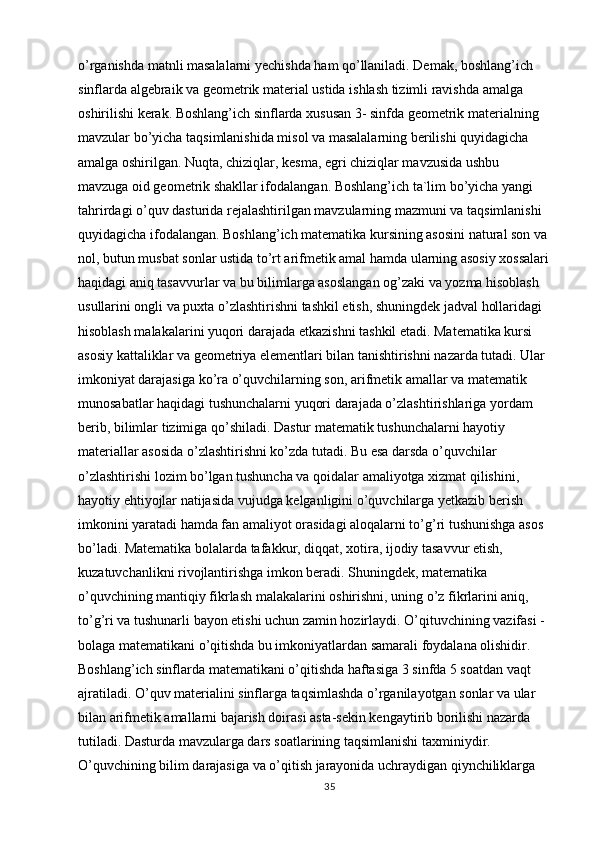 o’rganishda matnli masalalarni yechishda ham qo’llaniladi. Demak, boshlang’ich 
sinflarda algebraik va geometrik material ustida ishlash tizimli ravishda amalga 
oshirilishi kerak. Boshlang’ich sinflarda xususan 3- sinfda geometrik materialning 
mavzular bo’yicha taqsimlanishida misol va masalalarning berilishi quyidagicha 
amalga oshirilgan. Nuqta, chiziqlar, kesma, egri chiziqlar mavzusida ushbu 
mavzuga oid geometrik shakllar ifodalangan. Boshlang’ich ta`lim bo’yicha yangi 
tahrirdagi o’quv dasturida rejalashtirilgan mavzularning mazmuni va taqsimlanishi 
quyidagicha ifodalangan. Boshlang’ich matematika kursining asosini natural son va 
nol, butun musbat sonlar ustida to’rt arifmetik amal hamda ularning asosiy xossalari 
haqidagi aniq tasavvurlar va bu bilimlarga asoslangan og’zaki va yozma hisoblash 
usullarini ongli va puxta o’zlashtirishni tashkil etish, shuningdek jadval hollaridagi 
hisoblash malakalarini yuqori darajada etkazishni tashkil etadi. Matematika kursi 
asosiy kattaliklar va geometriya elementlari bilan tanishtirishni nazarda tutadi. Ular 
imkoniyat darajasiga ko’ra o’quvchilarning son, arifmetik amallar va matematik 
munosabatlar haqidagi tushunchalarni yuqori darajada o’zlashtirishlariga yordam 
berib, bilimlar tizimiga qo’shiladi. Dastur matematik tushunchalarni hayotiy 
materiallar asosida o’zlashtirishni ko’zda tutadi. Bu esa darsda o’quvchilar 
o’zlashtirishi lozim bo’lgan tushuncha va qoidalar amaliyotga xizmat qilishini, 
hayotiy ehtiyojlar natijasida vujudga kelganligini o’quvchilarga yetkazib berish 
imkonini yaratadi hamda fan amaliyot orasidagi aloqalarni to’g’ri tushunishga asos 
bo’ladi. Matematika bolalarda tafakkur, diqqat, xotira, ijodiy tasavvur etish, 
kuzatuvchanlikni rivojlantirishga imkon beradi. Shuningdek, matematika 
o’quvchining mantiqiy fikrlash malakalarini oshirishni, uning o’z fikrlarini aniq, 
to’g’ri va tushunarli bayon etishi uchun zamin hozirlaydi. O’qituvchining vazifasi - 
bolaga matematikani o’qitishda bu imkoniyatlardan samarali foydalana olishidir. 
Boshlang’ich sinflarda matematikani o’qitishda haftasiga 3 sinfda 5 soatdan vaqt 
ajratiladi. O’quv materialini sinflarga taqsimlashda o’rganilayotgan sonlar va ular 
bilan arifmetik amallarni bajarish doirasi asta-sekin kengaytirib borilishi nazarda 
tutiladi. Dasturda mavzularga dars soatlarining taqsimlanishi taxminiydir. 
O’quvchining bilim darajasiga va o’qitish jarayonida uchraydigan qiynchiliklarga 
35 