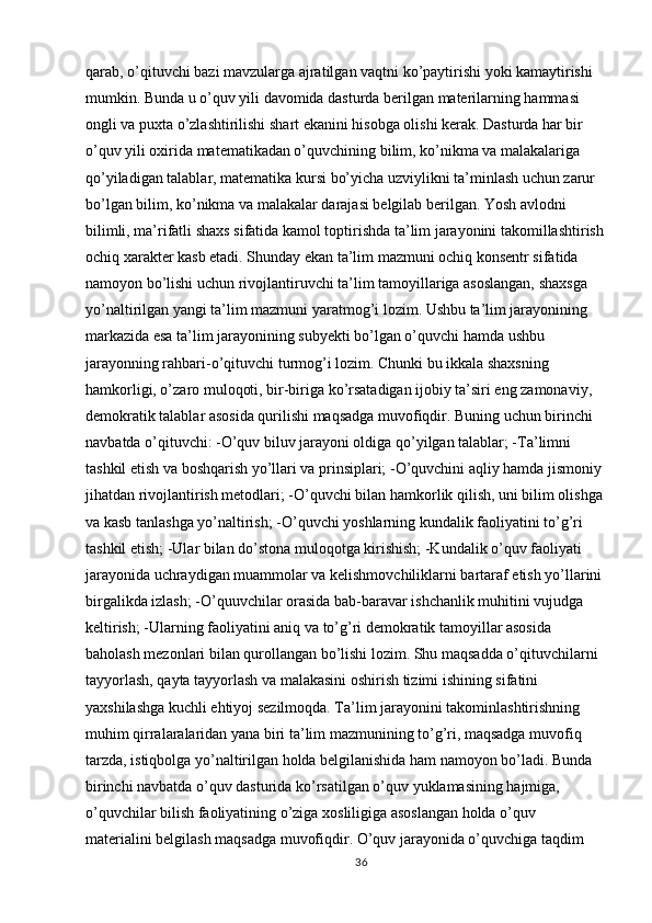 qarab, o’qituvchi bazi mavzularga ajratilgan vaqtni ko’paytirishi yoki kamaytirishi 
mumkin. Bunda u o’quv yili davomida dasturda berilgan materilarning hammasi 
ongli va puxta o’zlashtirilishi shart ekanini hisobga olishi kerak. Dasturda har bir 
o’quv yili oxirida matematikadan o’quvchining bilim, ko’nikma va malakalariga 
qo’yiladigan talablar, matematika kursi bo’yicha uzviylikni ta’minlash uchun zarur 
bo’lgan bilim, ko’nikma va malakalar darajasi belgilab berilgan. Yosh avlodni 
bilimli, ma’rifatli shaxs sifatida kamol toptirishda ta’lim jarayonini takomillashtirish
ochiq xarakter kasb etadi. Shunday ekan ta’lim mazmuni ochiq konsentr sifatida 
namoyon bo’lishi uchun rivojlantiruvchi ta’lim tamoyillariga asoslangan, shaxsga 
yo’naltirilgan yangi ta’lim mazmuni yaratmog’i lozim. Ushbu ta’lim jarayonining 
markazida esa ta’lim jarayonining subyekti bo’lgan o’quvchi hamda ushbu 
jarayonning rahbari-o’qituvchi turmog’i lozim. Chunki bu ikkala shaxsning 
hamkorligi, o’zaro muloqoti, bir-biriga ko’rsatadigan ijobiy ta’siri eng zamonaviy, 
demokratik talablar asosida qurilishi maqsadga muvofiqdir. Buning uchun birinchi 
navbatda o’qituvchi: -O’quv biluv jarayoni oldiga qo’yilgan talablar; -Ta’limni 
tashkil etish va boshqarish yo’llari va prinsiplari; -O’quvchini aqliy hamda jismoniy
jihatdan rivojlantirish metodlari; -O’quvchi bilan hamkorlik qilish, uni bilim olishga
va kasb tanlashga yo’naltirish; -O’quvchi yoshlarning kundalik faoliyatini to’g’ri 
tashkil etish; -Ular bilan do’stona muloqotga kirishish; -Kundalik o’quv faoliyati 
jarayonida uchraydigan muammolar va kelishmovchiliklarni bartaraf etish yo’llarini
birgalikda izlash; -O’quuvchilar orasida bab-baravar ishchanlik muhitini vujudga 
keltirish; -Ularning faoliyatini aniq va to’g’ri demokratik tamoyillar asosida 
baholash mezonlari bilan qurollangan bo’lishi lozim. Shu maqsadda o’qituvchilarni 
tayyorlash, qayta tayyorlash va malakasini oshirish tizimi ishining sifatini 
yaxshilashga kuchli ehtiyoj sezilmoqda. Ta’lim jarayonini takominlashtirishning 
muhim qirralaralaridan yana biri ta’lim mazmunining to’g’ri, maqsadga muvofiq 
tarzda, istiqbolga yo’naltirilgan holda belgilanishida ham namoyon bo’ladi. Bunda 
birinchi navbatda o’quv dasturida ko’rsatilgan o’quv yuklamasining hajmiga, 
o’quvchilar bilish faoliyatining o’ziga xosliligiga asoslangan holda o’quv 
materialini belgilash maqsadga muvofiqdir. O’quv jarayonida o’quvchiga taqdim 
36 