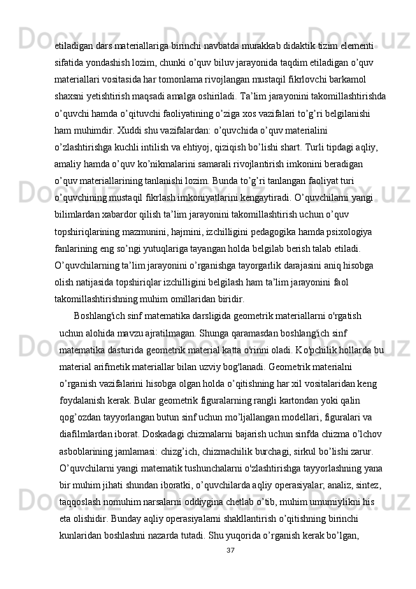 etiladigan dars materiallariga birinchi navbatda murakkab didaktik tizim elementi 
sifatida yondashish lozim, chunki o’quv biluv jarayonida taqdim etiladigan o’quv 
materiallari vositasida har tomonlama rivojlangan mustaqil fikrlovchi barkamol 
shaxsni yetishtirish maqsadi amalga oshiriladi. Ta’lim jarayonini takomillashtirishda
o’quvchi hamda o’qituvchi faoliyatining o’ziga xos vazifalari to’g’ri belgilanishi 
ham muhimdir. Xuddi shu vazifalardan: o’quvchida o’quv materialini 
o’zlashtirishga kuchli intilish va ehtiyoj, qiziqish bo’lishi shart. Turli tipdagi aqliy, 
amaliy hamda o’quv ko’nikmalarini samarali rivojlantirish imkonini beradigan 
o’quv materiallarining tanlanishi lozim. Bunda to’g’ri tanlangan faoliyat turi 
o’quvchining mustaqil fikrlash imkoniyatlarini kengaytiradi. O’quvchilarni yangi 
bilimlardan xabardor qilish ta’lim jarayonini takomillashtirish uchun o’quv 
topshiriqlarining mazmunini, hajmini, izchilligini pedagogika hamda psixologiya 
fanlarining eng so’ngi yutuqlariga tayangan holda belgilab berish talab etiladi. 
O’quvchilarning ta’lim jarayonini o’rganishga tayorgarlik darajasini aniq hisobga 
olish natijasida topshiriqlar izchilligini belgilash ham ta’lim jarayonini faol 
takomillashtirishning muhim omillaridan biridir.
      Boshlang'ich sinf matematika darsligida geometrik materiallarni o'rgatish 
uchun alohida mavzu ajratilmagan. Shunga qaramasdan boshlang'ich sinf 
matematika dasturida geometrik material katta o'rinni oladi. Ko'pchilik hollarda bu 
material arifmetik materiallar bilan uzviy bog'lanadi. Geometrik materialni 
o’rganish vazifalarini hisobga olgan holda o’qitishning har xil vositalaridan keng 
foydalanish kerak. Bular geometrik figuralarning rangli kartondan yoki qalin 
qog’ozdan tayyorlangan butun sinf uchun mo’ljallangan modellari, figuralari va 
diafilmlardan iborat. Doskadagi chizmalarni bajarish uchun sinfda chizma o’lchov 
asboblarining jamlamasi: chizg’ich, chizmachilik burchagi, sirkul bo’lishi zarur. 
O’quvchilarni yangi matematik tushunchalarni o'zlashtirishga tayyorlashning yana 
bir muhim jihati shundan iboratki, o’quvchilarda aqliy operasiyalar; analiz, sintez, 
taqqoslash nomuhim narsalarni oddiygina chetlab o’tib, muhim umumiylikni his 
eta olishidir. Bunday aqliy operasiyalarni shakllantirish o’qitishning birinchi 
kunlaridan boshlashni nazarda tutadi. Shu yuqorida o’rganish kerak bo’lgan, 
37 