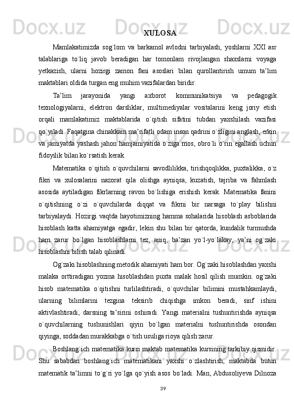 XULOSA
Mamlakatimizda   sog`lom   va   barkamol   avlodni   tarbiyalash,   yoshlarni   XXI   asr
talablariga   to`liq   javob   beradigan   har   tomonlam   rivojlangan   shaxslarni   voyaga
yetkazish,   ularni   hozirgi   zamon   fani   asoslari   bilan   qurollantirish   umum   ta’lim
maktablari oldida turgan eng muhim vazifalardan biridir. 
Ta’lim   jarayonida   yangi   axborot   kommunikatsiya   va   pedagogik
texnologiyalarni,   elektron   darsliklar,   multimediyalar   vositalarini   keng   joriy   etish
orqali   mamlakatimiz   maktablarida   o`qitish   sifatini   tubdan   yaxshilash   vazifasi
qo`yiladi. Faqatgina chinakkam ma’rifatli odam inson qadrini o`zligini anglash, erkin
va jamiyatda yashash jahon hamjamiyatida o`ziga mos, obro`li o`rin egallash uchun
fidoyilik bilan ko`rsatish kerak. 
Matematika   o`qitish   o`quvchilarni   savodlilikka,   tirishqoqlikka,   puxtalikka,   o`z
fikri   va   xulosalarini   nazorat   qila   olishga   ayniqsa,   kuzatish,   tajriba   va   fahmlash
asosida   aytiladigan   fikrlarning   ravon   bo`lishiga   erishish   kerak.   Matematika   fanini
o`qitishning   o`zi   o`quvchilarda   diqqat   va   fikrni   bir   narsaga   to`play   bilishni
tarbiyalaydi.  Hozirgi  vaqtda hayotimizning hamma  sohalarida hisoblash  asboblarida
hisoblash   katta   ahamiyatga   egadir,   lekin   shu   bilan   bir   qatorda,   kundalik   turmushda
ham   zarur   bo`lgan   hisoblashlarni   tez,   aniq,   ba’zan   yo`l-yo`lakay,   ya’ni   og`zaki
hisoblashni bilish talab qilinadi. 
Og`zaki hisoblashning metodik ahamiyati ham bor. Og`zaki hisoblashdan yaxshi
malaka   orttiradigan   yozma   hisoblashdan   puxta   malak   hosil   qilish   mumkin.   og`zaki
hisob   matematika   o`qitishni   turlilashtiradi,   o`quvchilar   bilimini   mustahkamlaydi,
ularning   bilimlarini   tezgina   teksirib   chiqishga   imkon   beradi,   sinf   ishini
aktivlashtiradi,   darsning   ta’sirini   oshiradi.   Yangi   materialni   tushuntirishda   ayniqsa
o`quvchilarning   tushunishlari   qiyin   bo`lgan   materialni   tushuntirishda   osondan
qiyinga, soddadan murakkabga o`tish usuliga rioya qilish zarur.
Boshlang`ich matematika kursi maktab matematika kursining tarkibiy qismidir.
Shu   sababdan   boshlang`ich   matematikani   yaxshi   o`zlashtirish,   maktabda   butun
matematik   ta’limni   to`g`ri   yo`lga   qo`yish   asos   bo`ladi.   Man,   Abdusoliyeva   Dilnoza
39 