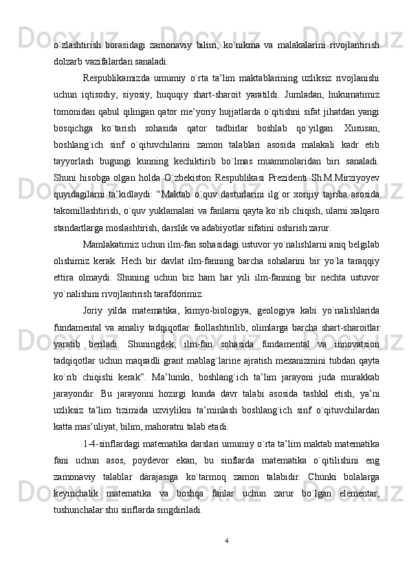 o`zlashtirish   borasidagi   zamonaviy   bilim,   ko`nikma   va   malakalarini   rivojlantirish
dolzarb vazifalardan sanaladi. 
Respublikamizda   umumiy   o`rta   ta’lim   maktablarining   uzliksiz   rivojlanishi
uchun   iqtisodiy,   siyosiy,   huquqiy   shart-sharoit   yaratildi.   Jumladan,   hukumatimiz
tomonidan qabul  qilingan qator me’yoriy hujjatlarda o`qitishni  sifat jihatdan yangi
bosqichga   ko`tarish   sohasida   qator   tadbirlar   boshlab   qo`yilgan.   Xususan,
boshlang`ich   sinf   o`qituvchilarini   zamon   talablari   asosida   malakali   kadr   etib
tayyorlash   bugungi   kunning   kechiktirib   bo`lmas   muammolaridan   biri   sanaladi.
Shuni   hisobga   olgan   holda   O`zbekiston   Respublikasi   Prezidenti   Sh.M.Mirziyoyev
quyidagilarni   ta’kidlaydi:   “Maktab   o`quv   dasturlarini   ilg`or   xorijiy   tajriba   asosida
takomillashtirish, o`quv yuklamalari va fanlarni qayta ko`rib chiqish, ularni xalqaro
standartlarga moslashtirish, darslik va adabiyotlar sifatini oshirish zarur.
Mamlakatimiz uchun ilm-fan sohasidagi ustuvor yo`nalishlarni aniq belgilab
olishimiz   kerak.   Hech   bir   davlat   ilm-fanning   barcha   sohalarini   bir   yo`la   taraqqiy
ettira   olmaydi.   Shuning   uchun   biz   ham   har   yili   ilm-fanning   bir   nechta   ustuvor
yo`nalishini rivojlantirish tarafdorimiz.
Joriy   yilda   matematika,   kimyo-biologiya,   geologiya   kabi   yo`nalishlarida
fundamental   va   amaliy   tadqiqotlar   faollashtirilib,   olimlarga   barcha   shart-sharoitlar
yaratib   beriladi.   Shuningdek,   ilm-fan   sohasida   fundamental   va   innovatsion
tadqiqotlar  uchun   maqsadli  grant   mablag`larine  ajratish  mexanizmini   tubdan   qayta
ko`rib   chiqishi   kerak”.   Ma’lumki,   boshlang`ich   ta’lim   jarayoni   juda   murakkab
jarayondir.   Bu   jarayonni   hozirgi   kunda   davr   talabi   asosida   tashkil   etish,   ya’ni
uzliksiz   ta’lim   tizimida   uzviylikni   ta’minlash   boshlang`ich   sinf   o`qituvchilardan
katta mas’uliyat, bilim, mahoratni talab etadi.
1-4-sinflardagi matematika darslari umumiy o`rta ta’lim maktab matematika
fani   uchun   asos,   poydevor   ekan,   bu   sinflarda   matematika   o`qitilishini   eng
zamonaviy   talablar   darajasiga   ko`tarmoq   zamon   talabidir.   Chunki   bolalarga
keyinchalik   matematika   va   boshqa   fanlar   uchun   zarur   bo`lgan   elementar,
tushunchalar shu sinflarda singdiriladi.
4 