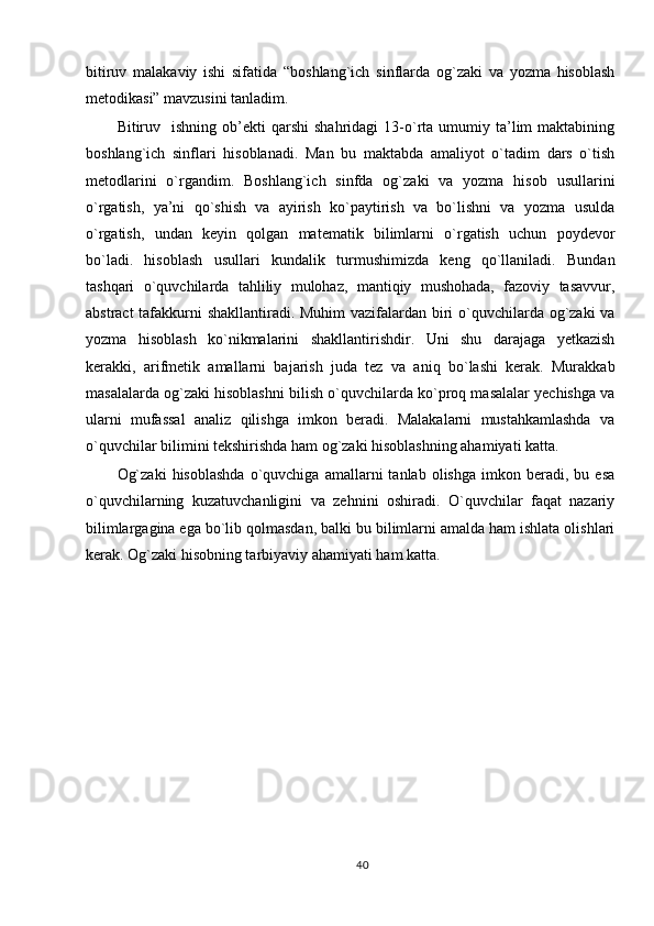 bitiruv   malakaviy   ishi   sifatida   “boshlang`ich   sinflarda   og`zaki   va   yozma   hisoblash
metodikasi” mavzusini tanladim. 
Bitiruv    ishning  ob’ekti  qarshi   shahridagi   13-o`rta  umumiy  ta’lim   maktabining
boshlang`ich   sinflari   hisoblanadi.   Man   bu   maktabda   amaliyot   o`tadim   dars   o`tish
metodlarini   o`rgandim.   Boshlang`ich   sinfda   og`zaki   va   yozma   hisob   usullarini
o`rgatish,   ya’ni   qo`shish   va   ayirish   ko`paytirish   va   bo`lishni   va   yozma   usulda
o`rgatish,   undan   keyin   qolgan   matematik   bilimlarni   o`rgatish   uchun   poydevor
bo`ladi.   hisoblash   usullari   kundalik   turmushimizda   keng   qo`llaniladi.   Bundan
tashqari   o`quvchilarda   tahliliy   mulohaz,   mantiqiy   mushohada,   fazoviy   tasavvur,
abstract  tafakkurni shakllantiradi. Muhim  vazifalardan biri  o`quvchilarda og`zaki  va
yozma   hisoblash   ko`nikmalarini   shakllantirishdir.   Uni   shu   darajaga   yetkazish
kerakki,   arifmetik   amallarni   bajarish   juda   tez   va   aniq   bo`lashi   kerak.   Murakkab
masalalarda og`zaki hisoblashni bilish o`quvchilarda ko`proq masalalar yechishga va
ularni   mufassal   analiz   qilishga   imkon   beradi.   Malakalarni   mustahkamlashda   va
o`quvchilar bilimini tekshirishda ham og`zaki hisoblashning ahamiyati katta.
Og`zaki   hisoblashda   o`quvchiga   amallarni   tanlab   olishga   imkon  beradi,   bu  esa
o`quvchilarning   kuzatuvchanligini   va   zehnini   oshiradi.   O`quvchilar   faqat   nazariy
bilimlargagina ega bo`lib qolmasdan, balki bu bilimlarni amalda ham ishlata olishlari
kerak. Og`zaki hisobning tarbiyaviy ahamiyati ham katta.
 
40 